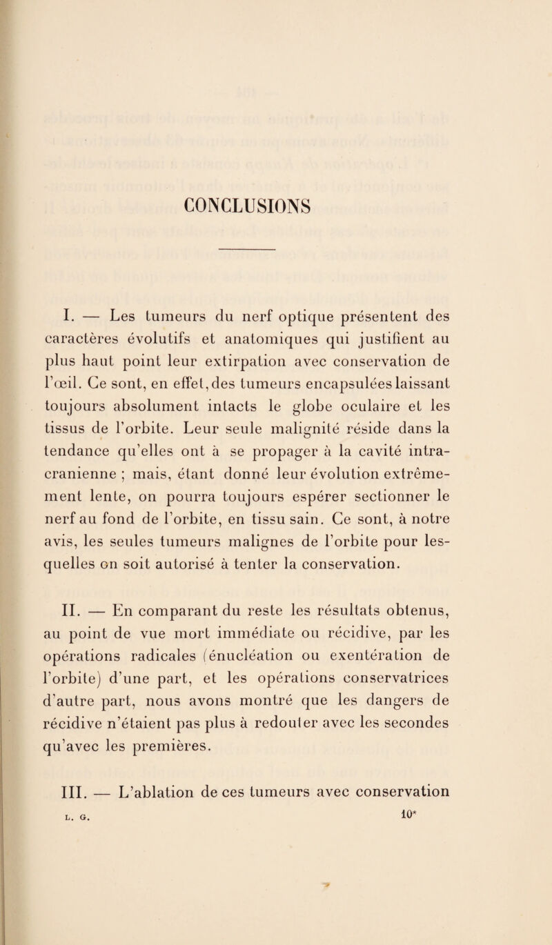 CONCLUSIONS I. — Les tumeurs du nerf optique présentent des caractères évolutifs et anatomiques qui justifient au plus haut point leur extirpation avec conservation de l’œil. Ce sont, en effet, des tumeurs encapsulées laissant toujours absolument intacts le globe oculaire et les tissus de l’orbite. Leur seule malignité réside dans la O tendance qu’elles ont à se propager à la cavité intra¬ crânienne ; mais, étant donné leur évolution extrême¬ ment lente, on pourra toujours espérer sectionner le nerf au fond de l’orbite, en tissu sain. Ce sont, à notre avis, les seules tumeurs malignes de l’orbite pour les¬ quelles on soit autorisé à tenter la conservation. IL — En comparant du reste les résultats obtenus, au point de vue mort immédiate ou récidive, par les opérations radicales (énucléation ou exentération de l’orbite) d’une part, et les opérations conservatrices d’autre part, nous avons montré que les dangers de récidive n’étaient pas plus à redouter avec les secondes qu’avec les premières. III. — L’ablation de ces tumeurs avec conservation L. G. 10*