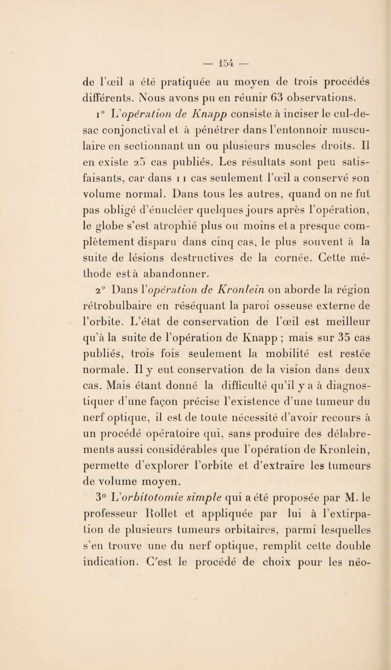 de l’œil a été pratiquée au moyen de trois procédés différents. Nous avons pu en réunir 63 observations. i° L'opération de Knapp consiste à inciser le cul-de- sac conjonctival et à pénétrer dans l’entonnoir muscu¬ laire en sectionnant un ou plusieurs muscles droits. Il en existe 25 cas publiés. Les résultats sont peu satis¬ faisants, car dans 11 cas seulement l’œil a conservé son volume normal. Dans tous les autres, quand on ne fut pas obligé d’énucléer quelques jours après l’opération, le globe s’est atrophié plus ou moins et a presque com¬ plètement disparu dans cinq cas, le plus souvent à la suite de lésions destructives de la cornée. Cette mé¬ thode esta abandonner. 2° Dans Y opération de Kronlein on aborde la région rétrobulbaire en réséquant la paroi osseuse externe de l’orbite. L’état de conservation de l’œil est meilleur qu’à la suite de l’opération de Knapp ; mais sur 35 cas publiés, trois fois seulement la mobilité est restée normale. Il y eut conservation de la vision dans deux cas. Mais étant donné la difficulté qu’il y a à diagnos¬ tiquer d’une façon précise l’existence d’une tumeur du nerf optique, il est de toute nécessité d’avoir recours à un procédé opératoire qui, sans produire des délabre¬ ments aussi considérables que l’opération de Kronlein, permette d’explorer l’orbite et d’extraire les tumeurs de volume moyen. 3° K orbitotomie simple qui a été proposée par M. le professeur Rollet et appliquée par lui à l’extirpa¬ tion de plusieurs tumeurs orbitaires, parmi lesquelles s’en trouve une du nerf optique, remplit cette double indication. C’est le procédé de choix pour les néo-