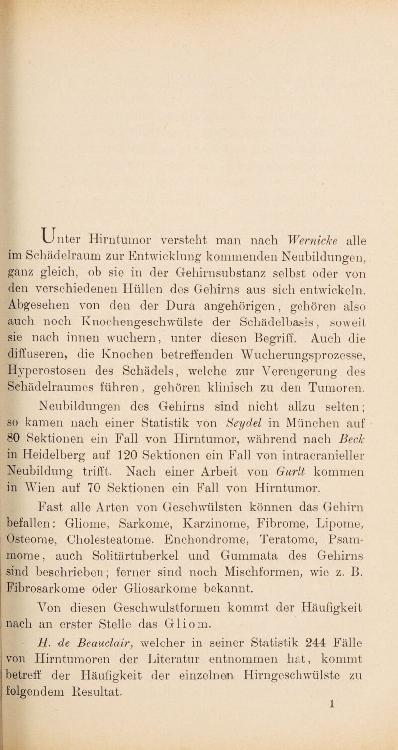 U nter Hirntumor versteht man nach Wer nicke alle im Schädelraum zur Entwicklung kommenden Neubildungen, ganz gleich, ob sie in der Gehirnsubstanz selbst oder von den verschiedenen Hüllen des Gehirns aus sich entwickeln. Abgesehen von den der Dura angehörigen, gehören also auch noch Knochengeschwülste der Schädelbasis, soweit sie nach innen wuchern, unter diesen Begriff. Auch die diffuseren, die Knochen betreffenden Wucherungsprozesse, Hyperostosen des Schädels, welche zur Verengerung des Schädelraumes führen, gehören klinisch zu den Tumoren. Neubildungen des Gehirns sind nicht allzu selten; so kamen nach einer Statistik von Seydel in München auf 80 Sektionen ein Fall von Hirntumor, während nach Beck in Heidelberg auf 120 Sektionen ein Fall von intracranieller Neubildung trifft. Nach einer Arbeit von Gurlt kommen in Wien auf 70 Sektionen ein Fall von Hirntumor. Fast alle Arten von Geschwülsten können das Gehirn befallen: Gliome, Sarkome, Karzinome, Fibrome, Lipome, Osteome, Cholesteatome. Encliondrome, Teratome, Psam¬ mome , auch Solitärtuberkel und Gummata des Gehirns sind beschrieben; ferner sind noch Mischformen, wie z. B. Fibrosarkome oder Gliosarkome bekannt. Von diesen Geschwulstformen kommt der Häufigkeit nach an erster Stelle das Gliom. H. de Beauclair, welcher in seiner Statistik 244 Fälle von Hirntumoren der Literatur entnommen hat, kommt betreff der Häufigkeit der einzelnen Hirngeschwülste zu folgendem Resultat.