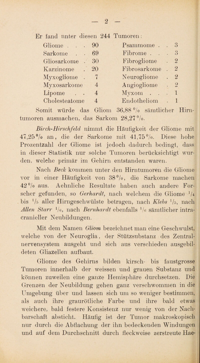 Er fand unter diesen Gliome ... 90 Sarkome . . 69 Gliosarkome / 30 Karzinome . 20 Myxogliome . 7 Myxosarkome 4 Lipome . . 4 Cholesteatome 4 244 Tumoren: Psammome . . 3 Fibrome ... 3 Fibrogliome . 2 Fibrosarkome . 2 Neurogliome . 2 Angiogliome . 2 Myxom 1 Endotbeliom . 1 Somit würde das Gliom 36,88 °/o sämtlicher Hirn¬ tumoren ausmachen, das Sarkom 28,27 °/o. Birch-Hirschfeld nimmt die Häufigkeit der Gliome mit 47,25°/o an, die der Sarkome mit 41,75°/o. Diese hohe Prozentzahl der Gliome ist jedoch dadurch bedingt, dass in dieser Statistik nur solche Tumoren berücksichtigt wur¬ den, welche primär im Gehirn entstanden waren. Nach Beck kommen unter den Hirntumoren die Gliome vor in einer Häufigkeit von 38 °/o, die Sarkome machen 42°/o aus. Aehnliche Resultate haben auch andere For¬ scher gefunden, so Gerhardt, nach welchem die Gliome lU bis Vs aller Hirngeschwülste betragen, nach Klebs Vs, nach Allen Starr Ve, nach Bernhardt ebenfalls 1/e sämtlicher intra- cranieller Neubildungen. Mit dem Namen Gliom bezeichnet man eine Geschwulst, welche von der Neuroglia, der Stützsubstanz des Zentral¬ nervensystem ausgeht und sich aus verschieden ausgebil¬ deten Gliazellen aufbaut. Gliome des Gehirns bilden kirsch- bis faustgrosse Tumoren innerhalb der weissen und grauen Substanz und können zuweilen eine ganze Hemisphäre durchsetzen. Die Grenzen der Neubildung gehen ganz verschwommen in die Umgehung über und lassen sich um so weniger bestimmen, als auch ihre graurötliche Farbe und ihre bald etwas weichere, bald festere Konsistenz nur wenig von der Nach¬ barschaft absticht. Häufig ist der Tumor makroskopisch nur durch die Abflachung der ihn bedeckenden Windungen und auf dem Durchschnitt durch fieckweise zerstreute Hae-