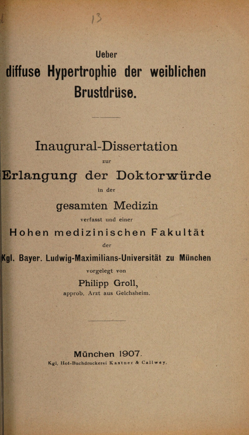 diffuse Hypertrophie der weiblichen Brustdrüse. Inaugural-Dissertation i ^ zur Erlangung der Doktorwürde in der gesamten Medizin verfasst und einer Hohen medizinischen Fakultät der Kgl. Bayer. Ludwig-Maximilians-Universität zu München vorgelegt von Philipp Groll, approb. Arzt aus Geichsheim, München 1907. K.gl. Hol-Buchdruckcrti Kästner <k Callwrey.