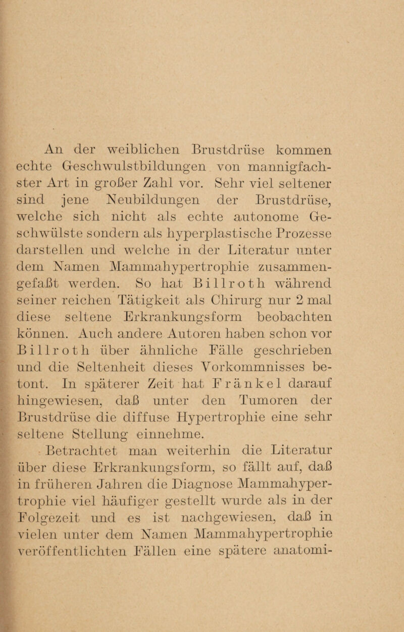 An der weiblichen Brustdrüse kommen echte Geschwulstbildungen von mannigfach¬ ster Art in großer Zahl vor. Sehr viel seltener sind jene Neubildungen der Brustdrüse, welche sich nicht als echte autonome Ge¬ schwülste sondern als hyperplastische Prozesse darstellen und welche in der Literatur unter dem Namen Mammahypertrophie zusammen¬ gefaßt werden. So hat Billroth während seiner reichen Tätigkeit als Chirurg nur 2 mal diese seltene Erkrankungsform beobachten können. Auch andere Autoren haben schon vor Billroth über ähnliche Eälle geschrieben und die Seltenheit dieses Vorkommnisses be¬ tont. In späterer Zeit hat E r ä n k e 1 darauf hingewiesen, daß unter den Tumoren der Brustdrüse die diffuse Hypertrophie eine sehr seltene Stellung einnehme. • Betrachtet man weiterhin die Literatur über diese Erkrankungsform, so fällt auf, daß in früheren Jahren die Diagnose Mammahyper¬ trophie viel häufiger gestellt wurde als in der Eolgezeit und es ist nachgewiesen, daß in vielen unter dem Namen Mammahypertrophie veröffentlichten Eällen eine spätere anatomi-