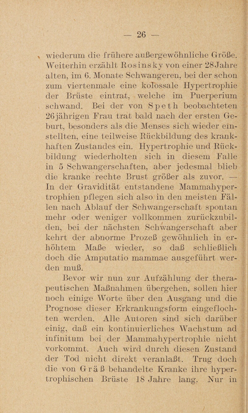 wiederum die frühere außergewöhnliche Größe. A¥eiterhin erzählt Eosin-sky von einer 28 Jahre alten, im 6. Monate Schwangeren, bei der schon zum viertenmale eine kolossale Hypertrophie der Brüste eintrat, welche im Puerperium schwand. Bei der von Speth beobachteten 26 jährigen Frau trat bald nach der ersten Ge¬ burt, besonders als die Menses sich wieder ein¬ stellten, eine teilweise Eückbildung des krank¬ haften Zustandes ein. Hypertrophie und Eück¬ bildung wiederholten sich in diesem Falle in 5 Schwangerschaften, aber jedesmal blieb die kranke rechte Brust größer als zuvor. — In der Gravidität entstandene Mammahyper¬ trophien pflegen sich also in den meisten Fäl¬ len nach Ablauf der Schwangerschaft spontan mehr eder weniger vollkommen zurückzubil¬ den, bei der nächsten >Schwangerschuft aber kehrt der abnorme Brozeß gewöhnlich in er¬ höhtem Maße wieder, so daß schließlich doch die Amputatio maminae ausgeführt wer¬ den muß. Bevor wir nun zur Aufzählung der thera¬ peutischen Maßnahmen übergehen, sollen hier noch einige Worte über den Ausgang und die Prognose dieser Erkrankungsform eingefloch¬ ten werden. Alle Autoren sind sich darüber einig, daß ein kontinuierliches MAchstum ad infinitum bei der Mammahypertrophie nicht vorkommt. Auch wird durch diesen Zustand der Tod nicht direkt veranlaßt. Trug doch die von Grüß behandelte Kranke ihre hyper¬ trophischen Brüste 18 Jahre lang. Nur in