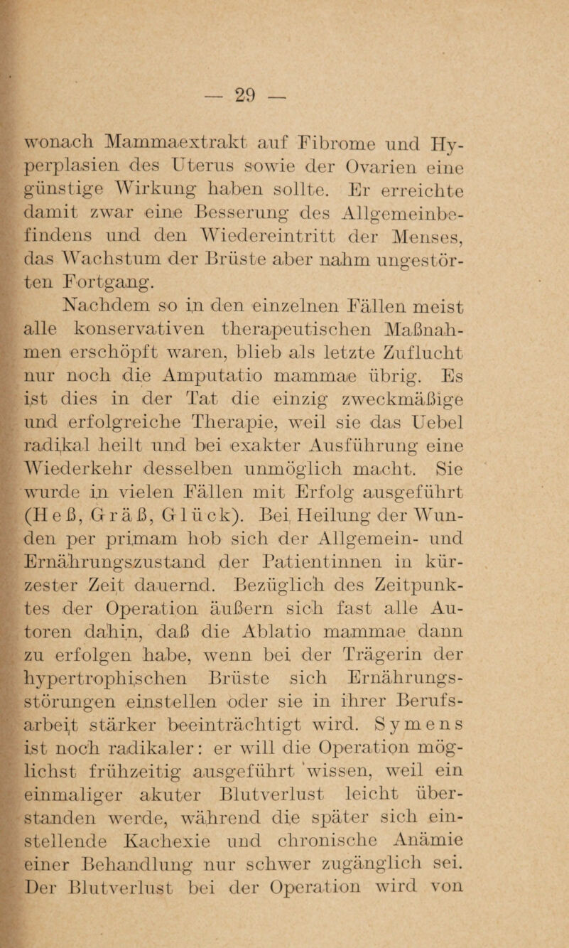 wonach Mammaextrakt auf Fibrome und Hy¬ perplasien des Uterus sowie der Ovarien eine günstige Wirkung haben sollte. Er erreichte damit zwar eine Besserung des Allgemeinbe¬ findens und den Wiedereintritt der Menses, das Wachstum der Brüste aber nahm ungestör¬ ten FortgaxLg. Nachdem so i,n den einzelnen Fällen meist alle konservativen therapeutischen Maßnah¬ men erschöpft waren, blieb als letzte Zuflucht nur noch die Amputatio mammae übrig. Es ist dies in der Tat die einzig zweckmäßige und erfolgreiche Therapie, weil sie das Uebel radikal heilt und bei exakter Ausführung eine Wiederkehr desselben unmöglich macht. Sie wurde in vielen Fällen mit Erfolg ausgeführt (Heß, Gräß, Glück). Bei, Heilung der AVun- den per primam hob sich der Allgemein- und Ernährungs-zustand der Patientinnen in kür¬ zester Zeit dauernd. Bezüglich des Zeitpunk¬ tes der Operation äußern sich fast alle Au¬ toren dahin, daß die Ablatio mammae dann zu erfolgen habe, w^enn bei der Trägerin der hypertrophischen Brüste sich Ernährungs¬ störungen einstellen oder sie in ihrer Berufs- arbeijt stärker beeinträchtigt wird. S y m e n s ist noch radikaler: er wäll die Operation mög¬ lichst frühzeitig ausgeführt \vissen, weil ein einmaliger akuter Blutverlust leicht über¬ standen werde, während die später sich ein¬ stellende Kachexie und chronische Anämie einer Behandlung nur schwer zugänglich sei. Der Blutverlust bei der Operation wird von