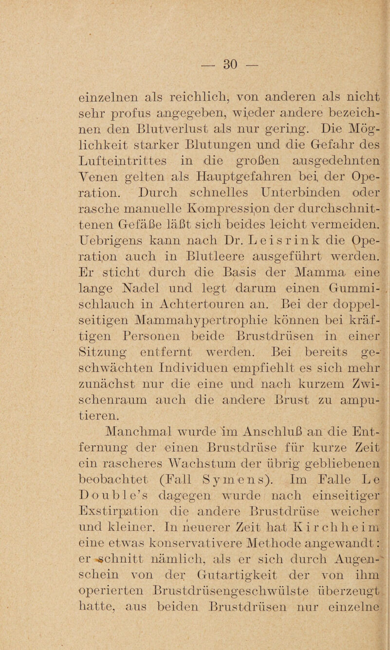 einzelnen als reiclilicli, von anderen als nicht sehr profus angegeben, wi,eder andere bezeich¬ nen den Blutverlust als nur gering. Die Mög¬ lichkeit starker Blutungen und die G-efahr des Lufteintrittes in die großen ausgedehnten Yenen gelten als Hauptgefahren bei der Ope¬ ration. Durch schnelles Unterbinden oder rasche manuelle Kompressipn der durchschnit¬ tenen Defäße läßt sich beides leicht vermeiden. Uebrigens kann nach Dr. Leisrink die Ope¬ ration auch in Blutleere ausgeführt werden. Er sticht durch die Basis der Mamma eine lange Nadel und legt darum einen Oummi- schlauch in Achtertouren an. Bei der doj3pel- seitigen Mammahypertrophie können bei kräf¬ tigen Personen beide Brustdrüsen in einer Sitzung entfernt werden. Bei bereits ge¬ schwächten Individuen empfiehlt es sich mehr zunächst nur die eine und nach kurzem Zwi¬ schenraum auch die andere Brust zu ampu¬ tieren. Manchmal wurde im Anschluß an die Ent-. fernung der einen Brustdrüse für kurze Zeit ein rascheres YMchstum der übrig gebliebenen beobachtet (Fall Sy mens). Im Falle Le Double’s 'dagegen wurde nach einseitiger Exstirpation die andere Brustdrüse weicher und kleiner. In neuerer Zeit hat K i r ch h e i m eine etwas konservativere Methode angewandt: er »schnitt nämlich, als er sich durch Augen-' schein von der Grutartigkeit der von ihm operierten Brustdrüsengeschwülste überzeugt hatte, aus beiden Brustdrüsen mir einzelne