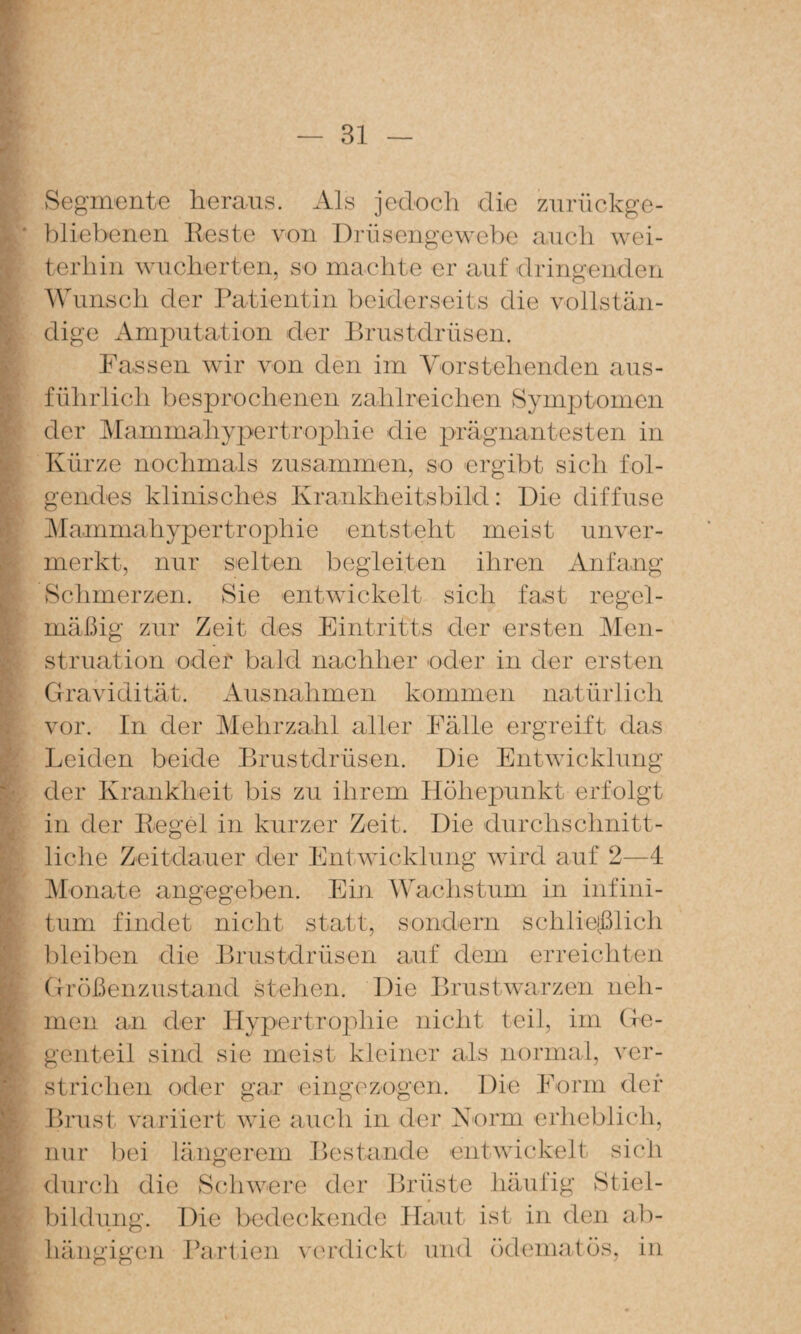 ‘ ( r, • • •, . .* »' I i- % >'• ./ 'tf f Segmente heraus. Als jedoch die zurückge¬ bliebenen Reste von Didisengewebe auch wei¬ terhin wucherten, so machte er auf driiigenden Wunsch der ratientin beiderseits die vollstän¬ dige Amj)utation der Rrustdrüsen. Fassen wir von den im Yorstehenden aus¬ führlich besprochenen zahlreichen Symptomen der Mammahypertro|)hie die prägnantesten in Kürze nochmals zusammen, so ergibt sich fol¬ gendes klinisches Krankheitsbild: Die diffuse Mammahypertrophie entsteht meist unver¬ merkt, nur selten begleiten ihren Anfang vSchmerzen. Sie entwickelt sich fast regel¬ mäßig zur Zeit des Eintritts der ersten Men¬ struation ocler bald nachher oder in der ersten Gravidität. Ausnahmen kommen natürlich vor. In der Mehrzahl aller Fälle ergreift das Leiden beide Brustdrüsen. Die Entwicklung der Krankheit bis zu ihrem Höhepunkt erfolgt in der Regel in kurzer Zeit. Die durchschnitt¬ liche Zeitdauer der Entwicklung wird auf 2—4 iMonate angegeben. Ein Wachstum in infini- tum findet nicht statt, sondern schlieißlich bleiben die Brustdrüsen auf dem erreichten Größenzustand stehen. Die Brustwarzen neh¬ men an der Hypertrophie nicht teil, im (le- genteil sind sie meist kleiner als normal, ver¬ strichen oder gar eingozogen. Die Form der Brust variiert wie auch in der Norm erheblich, nur bei längerem Bestände entwickelt sich durch die Scäiwere der Brüste liävdäg Stiel¬ bildung. Die bedeckende Haut ist in den ab¬ hängigen Rariien verdickt und (klematös, in