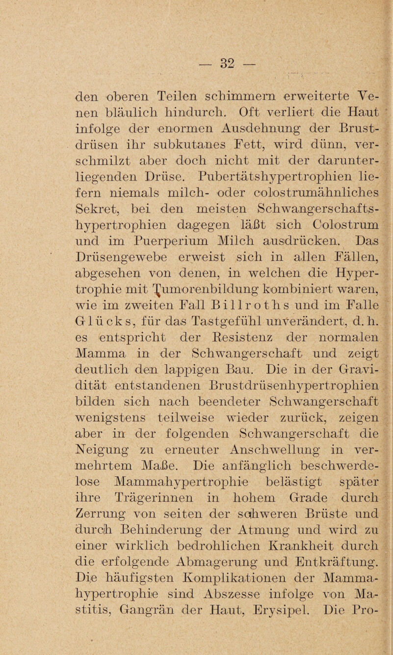 den oberen Teilen schimmern erweiterte Ve¬ nen bläulich hindurch. Oft verliert die Haut infolge der enormen Ausdehnung der Brust¬ drüsen ihr subkutanes Fett, wird dünn, ver¬ schmilzt aber doch nicht mit der darunter¬ liegenden Drüse. Pubertätshypertrophien lie¬ fern niemals milch- oder colostrumähnliches Sekret, bei den meisten Schwangerschaft,s- hypertrophien dagegen läßt sich Colostrum und im Puerperium Milch ausdrücken. Das Drüsengewebe erweist sich in allen Fällen, abgesehen von denen, in welchen die Hyper¬ trophie mit T^umorenbildung kombiniert waren, wie im zweiten Fall Billroths und im Falle Glücks, für das Tastgefühl unverändert, d. h. es entspricht der Eesistenz der normalen Mamma in der Schwangerschaft und zeigt deutlich dein lappigen Bau. Die in der Gravi¬ dität entstandenen Brustdrüsenhypertrophien bilden sich nach beendeter Schwangerschaft wenigstens teilweise wieder zurück, zeigen aber in der folgenden Schwangerschaft die Neigung zu erneuter Anschwellung in ver¬ mehrtem Maße. Die anfänglich beschwerde- lose Mammahypertrophie belästigt später ihre Trägerinnen in hohem Grade durch Zerrung von seiten der soihweren Brüste und durch Behinderung der Atmung und wird zu einer wirklich bedrohlichen Krankheit durch die erfolgende Abmagerung und Entkräftung. Die häufigsten Komplikationen der Mamma¬ hypertrophie sind Abszesse infolge von Ma¬ stitis, Gangrän der Haut, Erysipel. Die Pro-