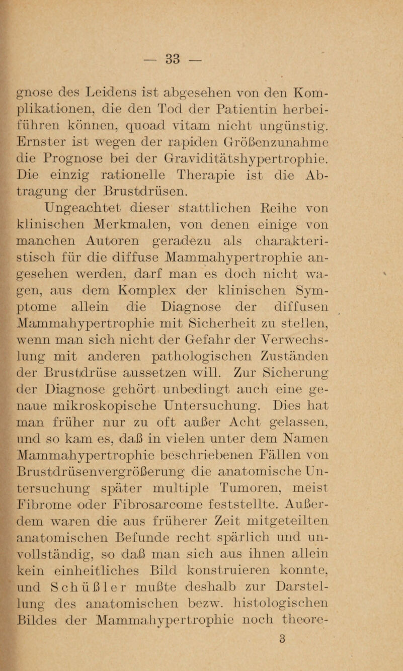 gnose des Leidens ist abgesehen von den Kom¬ plikationen, die den Tod der Patientin herbei¬ rühren können, quoad vitam nicht ungünstig. Ernster ist wegen der rapiden Größenzunahme die Prognose bei der Graviditätshypertrophie. Die einzig rationelle Therapie ist die Ab¬ tragung der Brustdrüsen. Ungeachtet dieser stattlichen Reihe von klinischen Merkmalen, von denen einige von manchen Autoren geradezu als charakteri¬ stisch für die diffuse Mammahypertrophie an¬ gesehen werden, darf man es doch nicht wa¬ gen, aus dem Komplex der klinischen Sym¬ ptome allein die Diagnose der diffusen Mammahypertrophie mit Sicherheit zu stellen, wenn man sich nicht der Gefahr der Verwechs¬ lung mit anderen pathologischen Zuständen der Brustdrüse aussetzen will. Zur Sicherung der Diagnose gehört unbedingt auch eine ge¬ naue mikroskopische Untersuchung. Dies hat man früher nur zu oft außer Acht gelassen, und so kam es, daß in vielen unter dem Namen Mammahypertrophie beschriebenen rällen von Brustdrüsenvergrößerung die anatomische Un¬ tersuchung später multiple Tumoren, meist Eibrome oder Fibrosarcome feststellte. Außer¬ dem waren die aus früherer Zeit mitgeteilten anatomischen Befunde recht spärlich und un¬ vollständig, so daß man sich aus ihnen allein kein einheitliches Bild konstruieren konnte, und Schüßler mußte deshalb zur Darstel¬ lung des anatomischen bczw. liistologisehen Bildes der Mammahypertrophie noch tlieore- 3