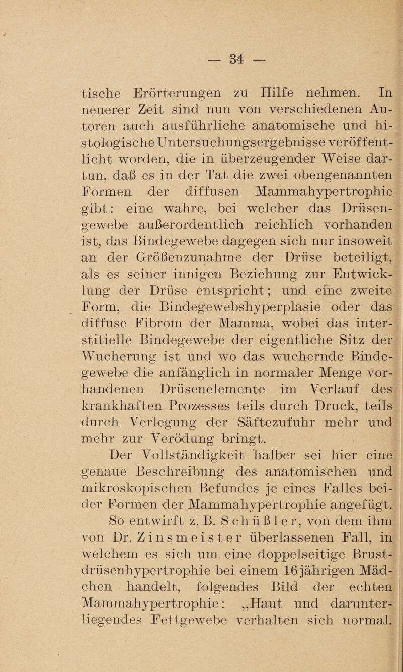 tische Erörterungen zu Hilfe nehmen. In neuerer Zeit sind nun von verschiedenen Au¬ toren auch ausführliche anatomische und hi¬ stologische Untersuchungsergebnisse veröffent¬ licht worden, die in überzeugender Weise dar¬ tun, da.ß es in der Tat die zwei obengenannten Formen der diffusen Mammahypertrophie gibt: eine wahre, bei welcher das Drüsen¬ gewebe außerordentlich reichlich vorhanden ist, das Bindegewebe dagegen sich nur insoweit an der Größenzunahme der Drüse beteiligt, als es seiner innigen Beziehung zur Entwick¬ lung der Drüse entspricht; und eine zweite Form, die Bindegewebshyperplasie oder das diffuse Eibrom der Mamma, wobei das inter¬ stitielle Bindegewebe der eigentliche Sitz der Wucherung ist und wo das wuchernde Binde¬ gewebe die anfänglich in normaler Menge vor¬ handenen Drüsenelemente im Verlauf des krankhaften Prozesses teils durch Druck, teils durch Verlegung der Säftezufuhr mehr und mehr zur Verödung bringt. Der Vollständigkeit halber sei hier eine genaue Beschreibung des anatomischen und mikroskopischen Befundes je eines Ealles bei¬ der Formen der Mamma'hypertrophie angefügt. So entwirft z. B. S ch ü ß le r, von dem ihm von Dr. Zinsmeister überlassenen Fall, in welchem es sich um eine doppelseitige Brust¬ drüsenhypertrophie bei einem 16 jährigen Mäd¬ chen handelt, folgendes Bild der echten Mammahypertrophie: ,,Haut und darunter¬ liegendes Eeltgewebe verhalten sich normal.