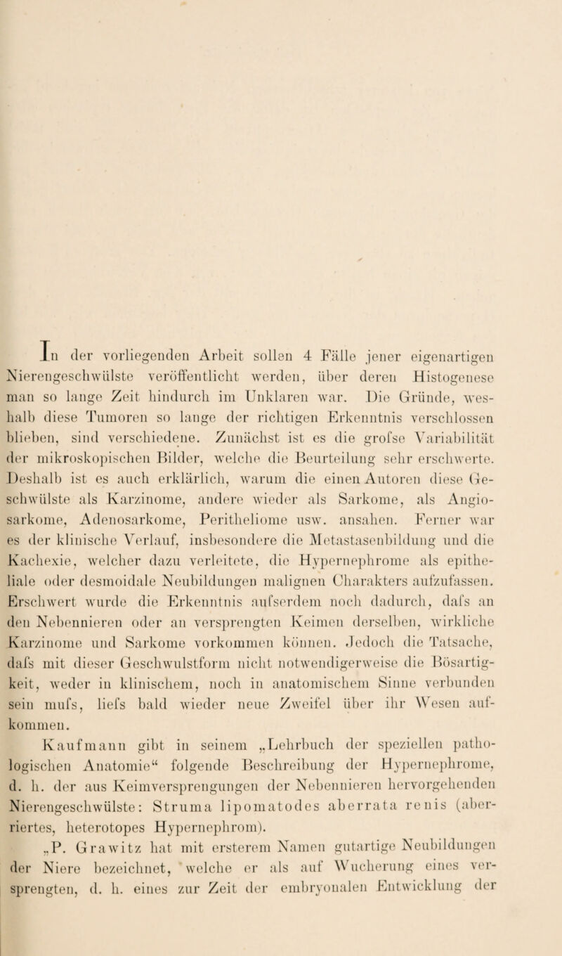 Nierengeschwülste veröffentlicht werden, über deren Histogenese man so lange Zeit hindurch im Unklaren war. Die Gründe, wes¬ halb diese Tumoren so lange der richtigen Erkenntnis verschlossen blieben, sind verschiedene. Zunächst ist es die grofse Variabilität der mikroskopischen Bilder, welche die Beurteilung sehr erschwerte. Deshalb ist es auch erklärlich, warum die einen Autoren diese (ire- schwülste als Karzinome, andere wieder als Sarkome, als Angio- sarkome, Adenosarkome, Peritheliome usw. ansahen. Ferner war es der klinische Verlauf, insbesondere die Metastasenbildung und die Kachexie, welcher dazu verleitete, die Hypernephrome als epithe¬ liale oder desmoidale Neubildungen malignen Charakters aufzufassen. Erschwert wurde die Erkenntnis aufserdem noch dadurch, dafs an den Nebennieren oder an versprengten Keimen derselben, wirkliche Karzinome und Sarkome Vorkommen können. Jedoch die Tatsache, dafs mit dieser Geschwulstform nicht notwendigerweise die Bösartig¬ keit, weder in klinischem, noch in anatomischem Sinne verbunden sein mufs, liefs bald wieder neue Zweifel über ihr Wesen auf- kommen. Kaufmann gibt in seinem „Lehrbuch der speziellen patho¬ logischen Anatomie“ folgende Beschreibung der Hypernephrome, d. h. der aus Keimversprengungen der Nebennieren hervorgehenden Nierengeschwülste: Struma lipomatodes aberrata renis (aber- riertes, heterotopes Hypernephrom). ,.P. Grawitz hat mit ersterem Namen gutartige Neubildungen der Niere bezeichnet, welche er als auf Wucherung eines ver¬ sprengten, d. h. eines zur Zeit der embryonalen Entwicklung der