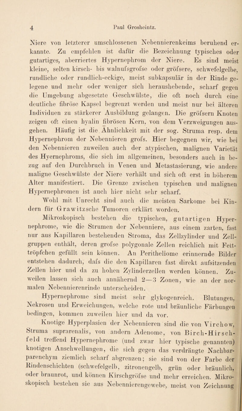 Niere von letzterer umschlossenen Nebennierenkeims beruhend er¬ kannte. Zu empfehlen ist dafür die Bezeichnung typisches oder gutartiges, aberriertes Hypernephrom der Niere. Es sind meist kleine, selten kirsch- bis walnufsgrofse oder gröfsere, schwefelgelbe, rundliche oder rundlich-eckige, meist subkapsulär in der Rinde ge¬ legene und mehr oder weniger sich heraushebende, scharf gegen die Umgebung abgesetzte Geschwülste, die oft noch durch eine deutliche fibröse Kapsel begrenzt werden und meist nur bei älteren Individuen zu stärkerer Ausbildung gelangen. Die gröfsern Knoten zeigen oft einen hyalin fibrösen Kern, von dem Verzweigungen aus¬ gehen. Häufig ist die Ähnlichkeit mit der sog. Struma resp. dem Hypernephrom der Nebennieren grofs. Hier begegnen wir, wie bei den Nebennieren zuweilen auch der atypischen, malignen Varietät des Hyernephroms, die sich im allgemeinen, besonders auch in be¬ zug auf den Durchbruch in Venen und Metastasierung, wie andere maligne Geschwülste der Niere verhält und sich oft erst in höherem Alter manifestiert. Die Grenze zwischen typischen und malignen Hypernephromen ist auch hier nicht sehr scharf. Wohl mit Unrecht sind auch die meisten Sarkome bei Kin¬ dern für Grawitzsche Tumoren erklärt worden. Mikroskopisch bestehen die typischen, gutartigen Hyper¬ nephrome, wie die Strumen der Nebenniere, aus einem zarten, fast nur aus Kapillaren bestehenden Stroma, das Zellzylinder und Zell¬ gruppen enthält, deren grofse polygonale Zellen reichlich mit Fett¬ tröpfchen gefüllt sein können. An Peritheliome erinnernde Bilder entstehen dadurch, dafs die den Kapillaren fast direkt aufsitzenden Zellen hier und da zu hohen Zylinderzellen werden können. Zu¬ weilen lassen sich auch annähernd 2—3 Zonen, wie an der nor¬ malen Nebennierenrinde unterscheiden. Hypernephrome sind meist sehr glykogenreich. Blutungen, Nekrosen und Erweichungen, welche rote und bräunliche Färbungen bedingen, kommen zuweilen hier und da vor. Knotige Hyperplasien der Nebennieren sind die von Virchow, Struma suprarenalis, von andern Adenome, von Birch-HirSeh¬ feld treffend Hypernephrome (und zwar hier typische genannten) knotigen Anschwellungen, die sich gegen das verdrängte Nachbar- parenclrym ziemlich scharf abgrenzen 5 sie sind von der Farbe der Rindenschichten (schwefelgelb, zitronengelb, grün oder bräunlich, od°i biauniot, und können Kirschgröfse und mehr erreichen. Mikro¬ skopisch bestehen sie aus Nebennierengewebe, meist von Zeichnung