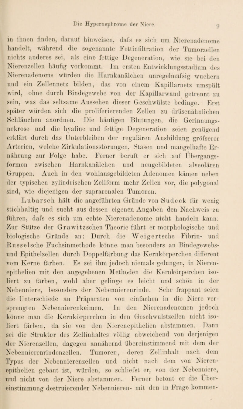 in ihnen linden, darauf Hinweisen, dafs es sicli um Nierenadenome handelt, während die sogenannte Fettinfiltration der Tumorzellen nichts anderes sei, als eine fettige Degeneration, wie sie bei den Nierenzellen häufig vorkommt. Im ersten Entwicklungsstadium des Nierenadenoms würden die Harnkanälchen unregelmäfsig wuchern und ein Zellennetz bilden, das von einem Kapillarnetz umspült wird, ohne durch Bindegewebe von der Kapillarwand getrennt zu sein, was das seltsame Aussehen dieser Geschwülste bedinge. Erst später würden sich die proliferierenden Zellen zu drüsenähnlichen Schläuchen anordnen. Die häufigen Blutungen, die Gerinnungs¬ nekrose und die hyaline und fettige Degeneration seien genügend erklärt durch das Unterbleiben der regulären Ausbildung gröfserer Arterien, welche Zirkulationsstörungen, Stasen und mangelhafte Er¬ nährung zur Folge habe. Ferner beruft er sich auf Übergangs¬ formen zwischen Harnkanälchen und neugebildeten alveolären Gruppen. Auch in den woklausgebildeten Adenomen kämen neben der typischen zylindrischen Zell form mehr Zellen vor, die polygonal sind, wie diejenigen der suprarenalen Tumoren. Lubarsch hält die angeführten Gründe von Sudeck für wenig stichhaltig und sucht aus dessen eigenen Angaben den Nachweis zu führen, dafs es sich um echte Nierenadenome nicht handeln kann. Zur Stütze der Grawitzschcn Theorie führt er morphologische und biologische Gründe an: Durch die Weigertsche Fibrin- und Busselscke Fuchsinmethode könne man besonders an Bindegewebs- und Epithelzellen durch Doppelfärbung das Kernkörperchen different vom Kerne färben. Es sei ihm jedoch niemals gelungen, in Nieren- epithelien mit den angegebenen Methoden die Kernkörperchen iso¬ liert zu färben, wohl aber gelinge es leicht und schön in der Nebenniere, besonders der Nebennierenrinde. Sehr frappant seien die Unterschiede an Präparaten von einfachen in die Niere ver¬ sprengten Nebennierenkeimen. In den Nierenadenomen jedoch könne man die Kernkörperchen in den Geschwulstzellen nicht iso¬ liert färben, da sie von den Nierenepitkelien abstammen. Dann sei die Struktur des Zellinhaltes völlig abweichend von derjenigen der Nierenzellen, dagegen annähernd übereinstimmend mit dem der Nebennierenrindenzellen. Tumoren, deren Zellinhalt nach dem Typus der Nebenuierenzellen und nicht nach dem von Nieren¬ epitkelien gebaut ist, würden, so schliefst er, von der Nebenniere, und nicht von der Niere abstammen. Ferner betont er die Über¬ einstimmung destruierender Nebennieren- mit den in Frage kommen-