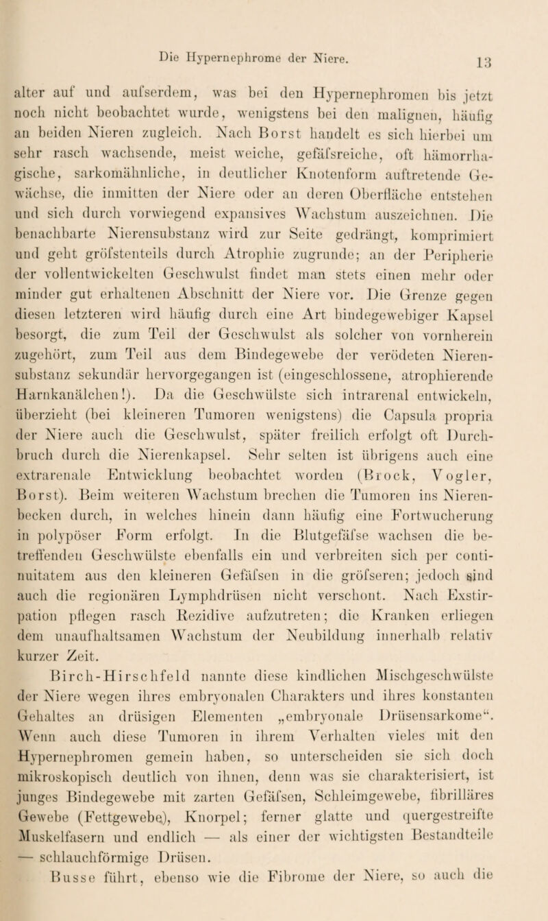 alter auf und aufserdem, was bei den Hypernephromen bis jetzt noch nicht beobachtet wurde, wenigstens bei den malignen, häufig an beiden Nieren zugleich. Nach Borst handelt es sich hierbei um sehr rasch wachsende, meist weiche, gefäfsreiche, oft hämorrha¬ gische, sarkomähnliche, in deutlicher Knotenform auftretende Ge¬ wächse, die inmitten der Niere oder an deren Oberfläche entstehen und sich durch vorwiegend expansives Wachstum auszeichnen. Die benachbarte Nierensubstanz wird zur Seite gedrängt, komprimiert und gellt gröfstenteils durch Atrophie zugrunde; an der Peripherie der vollentwickelten Geschwulst findet man stets einen mehr oder minder gut erhaltenen Abschnitt der Niere vor. Die Grenze gegen diesen letzteren wird häufig durch eine Art bindegewebiger Kapsel besorgt, die zum Teil der Geschwulst als solcher von vornherein zugehört, zum Teil aus dem Bindegewebe der verödeten Nieren¬ substanz sekundär hervorgegangen ist (eingeschlossene, atrophierende Harnkanälchen!). Da die Geschwülste sich intrarenal entwickeln, überzieht (bei kleineren Tumoren wenigstens) die Capsula propria der Niere auch die Geschwulst, später freilich erfolgt oft Durch¬ bruch durch die Nierenkapsel. Sehr selten ist übrigens auch eine extrarenale Entwicklung beobachtet worden (Brock, Vogler, Borst). Beim weiteren Wachstum brechen die Tumoren ins Nieren¬ becken durch, in welches hinein dann häufig eine Fortwucherung in polypöser Form erfolgt. In die Blutgefäfse wachsen die be¬ treffenden Geschwülste ebenfalls ein und verbreiten sich per couti- nuitatem aus den kleineren Gefäfsen in die gröfseren; jedoch sind auch die regionären Lymphdrüsen nicht verschont. Nach Exstir¬ pation pflegen rasch Rezidive aufzutreten; die Kranken erliegen dem unaufhaltsamen Wachstum der Neubildung innerhalb relativ kurzer Zeit. Birch-Hirschfeld nannte diese kindlichen Mischgeschwülste der Niere wegen ihres embryonalen Charakters und ihres konstanten Gehaltes an drüsigen Elementen „embryonale Drüsensarkome“. Wenn auch diese Tumoren in ihrem Verhalten vieles mit den Hypernephromen gemein haben, so unterscheiden sie sich doch mikroskopisch deutlich von ihnen, denn was sie charakterisiert, ist junges Bindegewebe mit zarten Gefäfsen, Schleimgewebe, fibrilläres Gewebe (Fettgewebe), Knorpel; ferner glatte und quergestreifte Muskelfasern und endlich — als einer der wichtigsten Bestandteile — schlauchförmige Drüsen. Busse führt, ebenso wie die Fibrome der Niere, so auch die