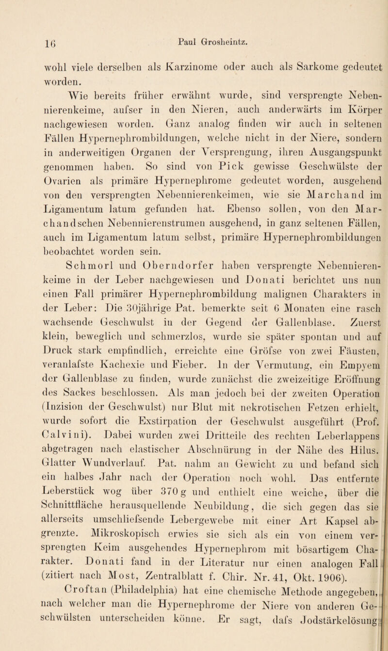 IG wohl viele derselben als Karzinome oder auch als Sarkome gedeutet worden. Wie bereits früher erwähnt wurde, sind versprengte Neben¬ nierenkeime, aufser in den Nieren, auch anderwärts im Körper nachgewiesen worden. Ganz analog finden wir auch in seltenen Fällen Hypernephrombildungen, welche nicht in der Niere, sondern in anderweitigen Organen der Versprengung, ihren Ausgangspunkt genommen haben. So sind von Pick gewisse Geschwülste der Ovarien als primäre Hypernephrome gedeutet worden, ausgehend von den versprengten Nebennierenkeimen, wie sie Marcliand im Ligamentum latum gefunden hat. Ebenso sollen, von den Mar¬ ch and sehen Nebennierenstrumen ausgehend, in ganz seltenen Fällen, auch im Ligamentum latum seihst, primäre Hypernephrombildungen beobachtet worden sein. Schmorl und Oberndorfer haben versprengte Nebenuieren- keime in der Leber nachgewiesen und Donati berichtet uns nun einen Fall primärer Hypernephrombildung malignen Charakters in der Leber: Hie 30jährige Pat. bemerkte seit G Monaten eine rasch wachsende Geschwulst in der Gegend der Gallenblase. Zuerst klein, beweglich und schmerzlos, wurde sie später spontan und auf Druck stark empfindlich, erreichte eine Gröfse von zwei Fäusten, veranlafste Kachexie und Fieber. ln der Vermutung, ein Empyem der Gallenblase zu finden, wurde zunächst die zweizeitige Eröffnung des Sackes beschlossen. Als man jedoch bei der zweiten Operation (Inzision der Geschwulst) nur Blut mit nekrotischen Fetzen erhielt, wurde sofort die Exstirpation der Geschwulst ausgeführt (Prof. Calvini). Dabei wurden zwei Dritteile des rechten Leberlappens abgetragen nach elastischer Abschnürung in der Nähe des Hilus. Glatter Wundverlauf. Pat. nahm an Gewicht zu und befand sich ein halbes Jahr nach der Operation noch wohl. Das entfernte Leberstück wog über 370 g und enthielt eine weiche, über die Schnittfläche herausquellende Neubildung, die sich gegen das sie allerseits umschliefsende Lebergewebe mit einer Art Kapsel ab¬ grenzte. Mikroskopisch erwies sie sich als ein von einem ver¬ sprengten Keim ausgehendes Hypernephrom mit bösartigem Cha¬ rakter. Donati fand in der Literatur nur einen analogen Fall (zitiert nach Most, Zentralblatt f. Chir. Nr. 41, Okt. 1906). Cr oft an (Philadelphia) hat eine chemische Methode angegeben, nach welcher man die Hypernephrome der Niere von anderen Ge¬