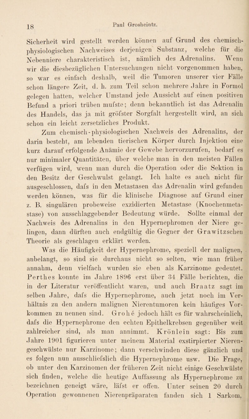 Sicherheit wird gestellt werden können auf Grund des chemisch- physiologischen Nachweises derjenigen Substanz, welche für die Nebenniere charakteristisch ist, nämlich des Adrenalins. Wenn wir die diesbezüglichen Untersuchungen nicht vorgenommen haben, so war es einfach deshalb, weil die Tumoren unserer vier Fälle schon längere Zeit, d. h. zum Teil schon mehrere Jahre in Formol gelegen hatten, welcher Umstand jede Aussicht auf einen positiven Befund a priori trüben mufste; denn bekanntlich ist das Adrenalin des Handels, das ja mit gröfster Sorgfalt hergestellt wird, an sich schon ein leicht zersetzliches Produkt. Zum chemisch-physiologischen Nachweis des Adrenalins, der darin besteht, am lebenden tierischen Körper durch Injektion eine kurz darauf erfolgende Anämie der Gewebe hervorzurufen, bedarf es nur minimaler Quantitäten, über welche man in den meisten Fällen verfügen wird, wenn man durch die Operation oder die Sektion in den Besitz der Gesclnvulst gelangt. Ich halte es auch nicht für ausgeschlossen, dafs in den Metastasen das Adrenalin wird gefunden Averden können, was für die klinische Diagnose auf Grund einer z. B. singulären probeweise exzidierten Metastase (Knochenmeta¬ stase) von ausschlaggebender Bedeutung würde. Sollte einmal der Nachweis des Adrenalins in den Hypernephromen der Niere ge¬ lingen, dann dürften auch endgültig die Gegner der Grawitzscheu Theorie als geschlagen erklärt werden. Was die Häufigkeit der Hypernephrome, speziell der malignen, aubelangt, so sind sie durchaus nicht so selten, wie man früher annahm, denn vielfach wurden sie eben als Karzinome gedeutet. Perthes konnte im Jahre 1896 erst über 34 Fälle berichten, die in der Literatur veröffentlicht waren, und auch Braatz sagt im selben Jahre, dafs die Hypernephrome, auch jetzt noch im Ver¬ hältnis zu den andern malignen Nierentumoren kein häufiges Vor¬ kommen zu nennen sind. Grobe jedoch hält es für wahrscheinlich, dafs die Hypernephrome den echten Epithelkrebsen gegenüber weit zahlreicher sind, als man annimmt. Krönlein sagt: Bis zum Jahre 1901 figurieren unter meinem Material exstirpierter Nieren¬ geschwülste nur Karzinome; dann verschwinden diese gänzlich und es folgen nun ausscliliefslich die Hypernephrome usw. Die Frage, oh unter den Karzinomen der früheren Zeit nicht einige Geschwülste sich finden, welche die heutige Auffassung als Hypernephrome zu bezeichnen geneigt wäre, läfst er offen. Unter seinen 20 durch Operation gewonnenen Nierenpräparaten fanden sich 1 Sarkom,