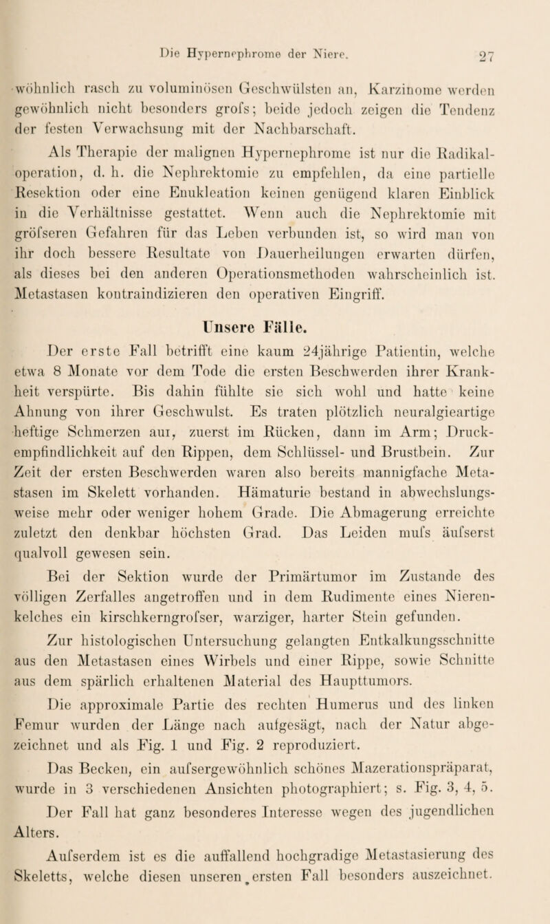 wohnlich rasch zu voluminösen Geschwülsten an, Karzinome werden gewöhnlich nicht besonders grofs; beide jedoch zeigen die Tendenz der festen Verwachsung mit der Nachbarschaft. Als Therapie der malignen Hypernephrome ist nur die Radikal¬ operation, d. h. die Nephrektomie zu empfehlen, da eine partielle Resektion oder eine Enukleation keinen genügend klaren Einblick in die Verhältnisse gestattet. Wenn auch die Nephrektomie mit gröfseren Gefahren für das Leben verbunden ist, so wird man von ihr doch bessere Resultate von Dauerheilungen erwarten dürfen, als dieses bei den anderen Operationsmethoden wahrscheinlich ist. Metastasen kontraindizieren den operativen Eingriff. Unsere Fälle. Der erste Fall betrifft eine kaum 24jährige Patientin, welche etwa 8 Monate vor dem Tode die ersten Beschwerden ihrer Krank¬ heit verspürte. Bis dahin fühlte sie sich wohl und hatte keine Ahnung von ihrer Geschwulst. Es traten plötzlich neuralgieartige heftige Schmerzen aui, zuerst im Rücken, dann im Arm; Druck¬ empfindlichkeit auf den Rippen, dem Schlüssel- und Brustbein. Zur Zeit der ersten Beschwerden waren also bereits mannigfache Meta¬ stasen im Skelett vorhanden. Hämaturie bestand in abwechslungs¬ weise mehr oder weniger hohem Grade. Die Abmagerung erreichte zuletzt den denkbar höchsten Grad. Das Leiden mufs äufserst qualvoll gewesen sein. Bei der Sektion wurde der Primärtumor im Zustande des völligen Zerfalles angetroffen und in dem Rudimente eines Nieren¬ kelches ein kirschkerngrofser, warziger, harter Stein gefunden. Zur histologischen Untersuchung gelaugten Entkalkungsschnitte aus den Metastasen eines Wirbels und einer Rippe, sowie Schnitte aus dem spärlich erhaltenen Material des Haupttumors. Die approximale Partie des rechten Humerus und des linken Femur wurden der Länge nach aufgesägt, nach der Natur abge¬ zeichnet und als Fig. 1 und Fig. 2 reproduziert. Das Becken, ein aufsergewöhnlich schönes Mazerationspräparat, wurde in 3 verschiedenen Ansichten photographiert; s. Fig. 3, 4, 5. Der Fall hat ganz besonderes Interesse wegen des jugendlichen Alters. Aufserdem ist es die auffallend hochgradige Metastasierung des Skeletts, welche diesen unseren ersten Fall besonders auszeichnet.