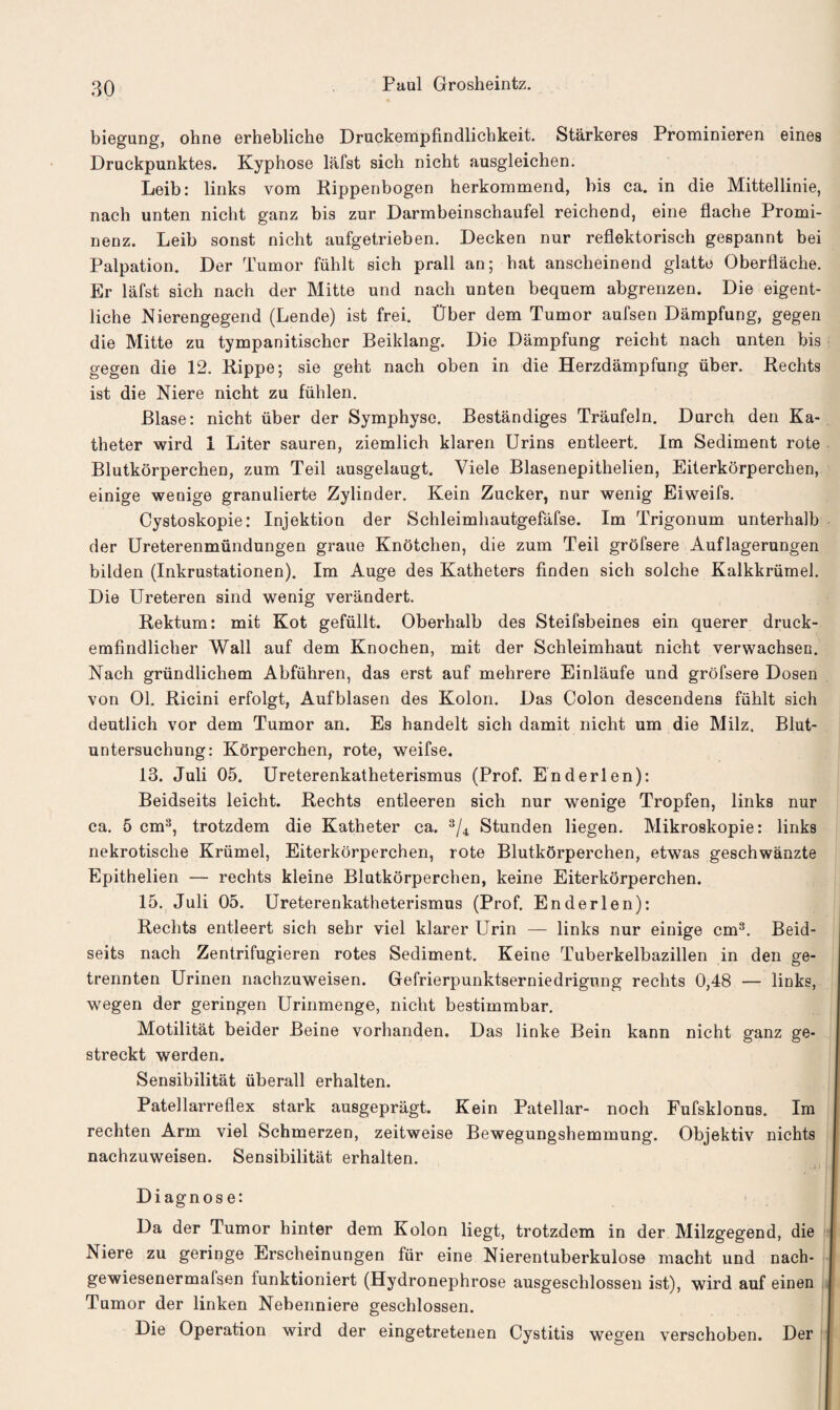 biegung, ohne erhebliche Druckempfindlichkeit. Stärkeres Prominieren eines Druckpunktes. Kyphose läfst sich nicht ausgleichen. Leib: links vom Rippenbogen herkommend, bis ca. in die Mittellinie, nach unten nicht ganz bis zur Darmbeinschaufel reichend, eine flache Promi¬ nenz. Leib sonst nicht aufgetrieben. Decken nur reflektorisch gespannt bei Palpation. Der Tumor fühlt sich prall an; hat anscheinend glatte Oberfläche. Er läfst sich nach der Mitte und nach unten bequem abgrenzen. Die eigent¬ liche Nierengegend (Lende) ist frei. Über dem Tumor aufsen Dämpfung, gegen die Mitte zu tympanitischcr Beiklang. Die Dämpfung reicht nach unten bis gegen die 12. Rippe; sie geht nach oben in die Herzdämpfung über. Rechts ist die Niere nicht zu fühlen. Blase: nicht über der Symphyse. Beständiges Träufeln. Durch den Ka¬ theter wird 1 Liter sauren, ziemlich klaren Urins entleert. Im Sediment rote Blutkörperchen, zum Teil ausgelaugt. Viele Blasenepithelien, Eiterkörperchen, einige wenige granulierte Zylinder. Kein Zucker, nur wenig Eiweifs. Cystoskopie: Injektion der Schleimhautgefäfse. Im Trigonum unterhalb der Ureterenmündungen graue Knötchen, die zum Teil gröfsere Auflagerungen bilden (Inkrustationen). Im Auge des Katheters finden sich solche Kalkkrümel. Die Ureteren sind wenig verändert. Rektum: mit Kot gefüllt. Oberhalb des Steifsbeines ein querer druck- emfindlicher Wall auf dem Knochen, mit der Schleimhaut nicht verwachsen. Nach gründlichem Abführen, das erst auf mehrere Einläufe und gröfsere Dosen von Ol. Ricini erfolgt, Aufblasen des Kolon. Das Colon descendens fühlt sich deutlich vor dem Tumor an. Es handelt sich damit nicht um die Milz. Blut¬ untersuchung: Körperchen, rote, weifse. 13. Juli 05. Ureterenkatheterismus (Prof. Enderlen): Beidseits leicht. Rechts entleeren sich nur wenige Tropfen, links nur ca. 5 cm3, trotzdem die Katheter ca. 3/4 Stunden liegen. Mikroskopie: links nekrotische Krümel, Eiterkörperchen, rote Blutkörperchen, etwas geschwänzte Epithelien — rechts kleine Blutkörperchen, keine Eiterkörperchen. 15. Juli 05. Ureterenkatheterismus (Prof. Enderlen): Rechts entleert sich sehr viel klarer Urin — links nur einige cm3. Beid¬ seits nach Zentrifugieren rotes Sediment. Keine Tuberkelbazillen in den ge¬ trennten Urinen nachzuweisen. Gefrierpunktserniedrigung rechts 0,48 — links, wegen der geringen Urinmenge, nicht bestimmbar. Motilität beider Beine vorhanden. Das linke Bein kann nicht ganz ge¬ streckt werden. Sensibilität überall erhalten. Patellarreflex stark ausgeprägt. Kein Patellar- noch Fufsklonus. Im rechten Arm viel Schmerzen, zeitweise Bewegungshemmung. Objektiv nichts nachzuweisen. Sensibilität erhalten. Diagnos e: Da der Tumor hinter dem Kolon liegt, trotzdem in der Milzgegend, die Niere zu geringe Erscheinungen für eine Nierentuberkulose macht und nach- gewiesenermafsen funktioniert (Hydronephrose ausgeschlossen ist), wird auf einen Tumor der linken Nebenniere geschlossen. Die Operation wird der eingetretenen Cystitis wegen verschoben. Der