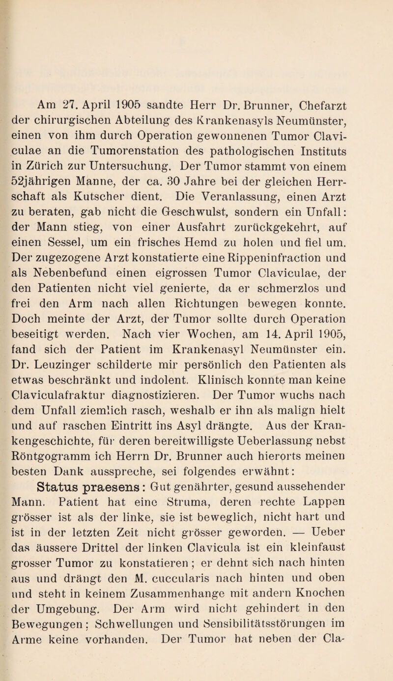 Am 27. April 1905 sandte Herr Dr. Brunner, Chefarzt der chirurgischen Abteilung des Krankenasyls Neumünster, einen von ihm durch Operation gewonnenen Tumor Clavi- culae an die Tumorenstation des pathologischen Instituts in Zürich zur Untersuchung. Der Tumor stammt von einem 52jährigen Manne, der ca. 30 Jahre bei der gleichen Herr¬ schaft als Kutscher dient. Die Veranlassung, einen Arzt zu beraten, gab nicht die Geschwulst, sondern ein Unfall: der Mann stieg, von einer Ausfahrt zurückgekehrt, auf einen Sessel, um ein frisches Hemd zu holen und fiel um. Der zugezogene Arzt konstatierte eineRippeninfraction und als Nebenbefund einen eigrossen Tumor Claviculae, der den Patienten nicht viel genierte, da er schmerzlos und frei den Arm nach allen Richtungen bewegen konnte. Doch meinte der Arzt, der Tumor sollte durch Operation beseitigt werden. Nach vier Wochen, am 14. April 1905, fand sich der Patient im Krankenasyl Neumünster ein. Dr. Leuzinger schilderte mir persönlich den Patienten als etwas beschränkt und indolent. Klinisch konnte man keine Claviculafraktur diagnostizieren. Der Tumor wuchs nach dem Unfall ziemlich rasch, weshalb er ihn als malign hielt und auf raschen Eintritt ins Asyl drängte. Aus der Kran¬ kengeschichte, für deren bereitwilligste Ueberlassung nebst Röntgogramm ich Herrn Dr. Brunner auch hierorts meinen besten Dank ausspreche, sei folgendes erwähnt: Status praesens: Gut genährter, gesund aussehender Mann. Patient hat eine Struma, deren rechte Lappen grösser ist als der linke, sie ist beweglich, nicht hart und ist in der letzten Zeit nicht grösser geworden. — Ueber das äussere Drittel der linken Clavicula ist ein kleinfaust grosser Tumor zu konstatieren; er dehnt sich nach hinten aus und drängt den M. cuccularis nach hinten und oben und steht in keinem Zusammenhänge mit andern Knochen der Umgebung. Der Arm wird nicht gehindert in den Bewegungen; Schwellungen und Sensibilitätsstörungen im Arme keine vorhanden. Der Tumor hat neben der Cla-