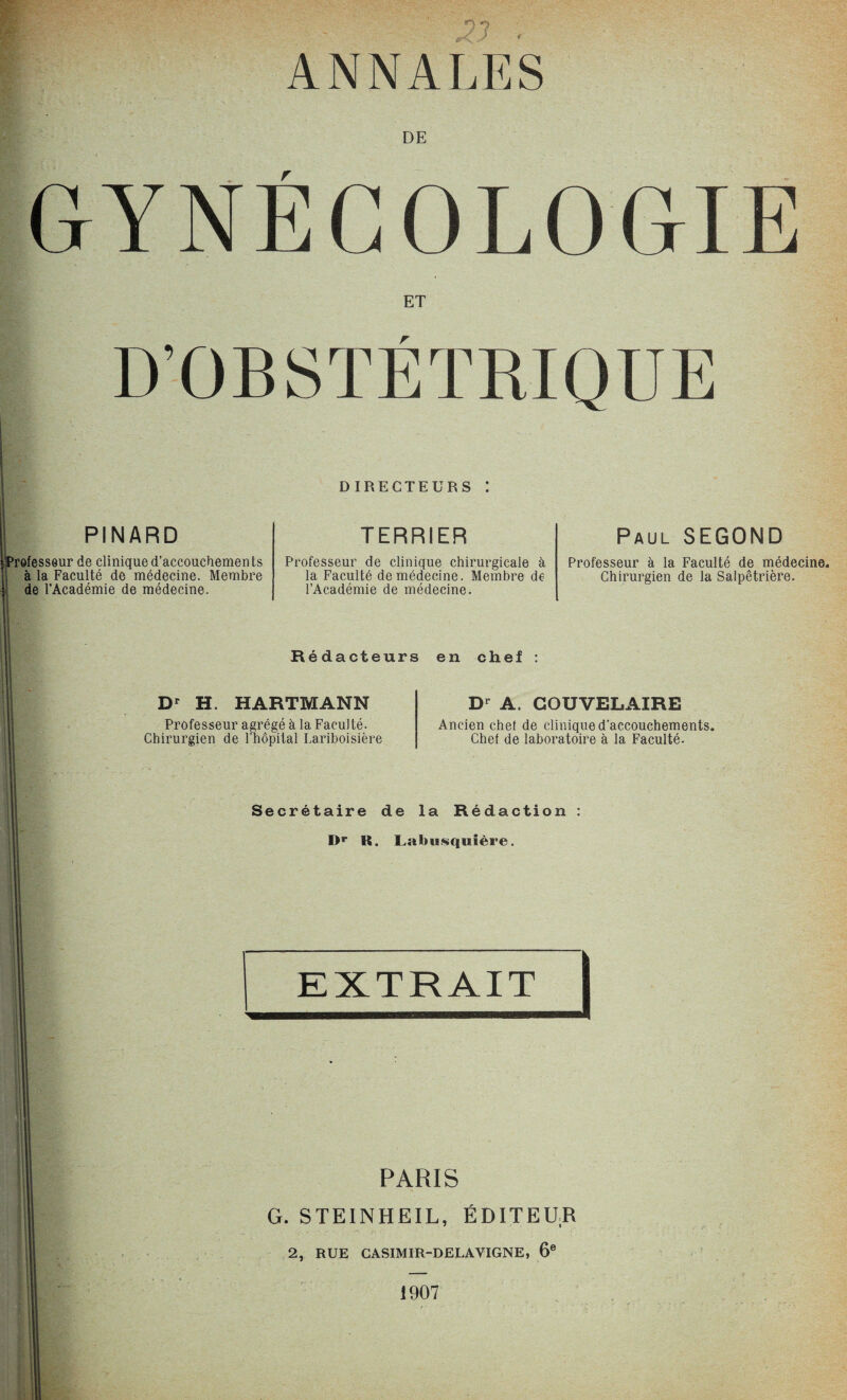 ?? . ANNALES DE GYNÉCOLOGIE ET D’OBSTÉTRIQUE PINARD Professeur de clinique d’accouchemen ts à la Faculté de médecine. Membre de l’Académie de médecine. DIRECTEURS 1 TERRIER Professeur de clinique chirurgicale à la Faculté de médecine. Membre de l’Académie de médecine. Paul SEGOND Professeur à la Faculté de médecine. Chirurgien de la Salpêtrière. Rédacteurs en chef Dr H. HARTMANN Professeur agrégé à la Faculté. Chirurgien de l’hôpital Lariboisière Dr A. COUVELAIRE Ancien chef de clinique d’accouchements. Chef de laboratoire à la Faculté. Secrétaire de la Rédaction I>r R. Labiiisquière. PARIS G. STEINHEIL, ÉDITEUR 2, RUE CASIMIR-DELAVIGNE, 6e r • 1907