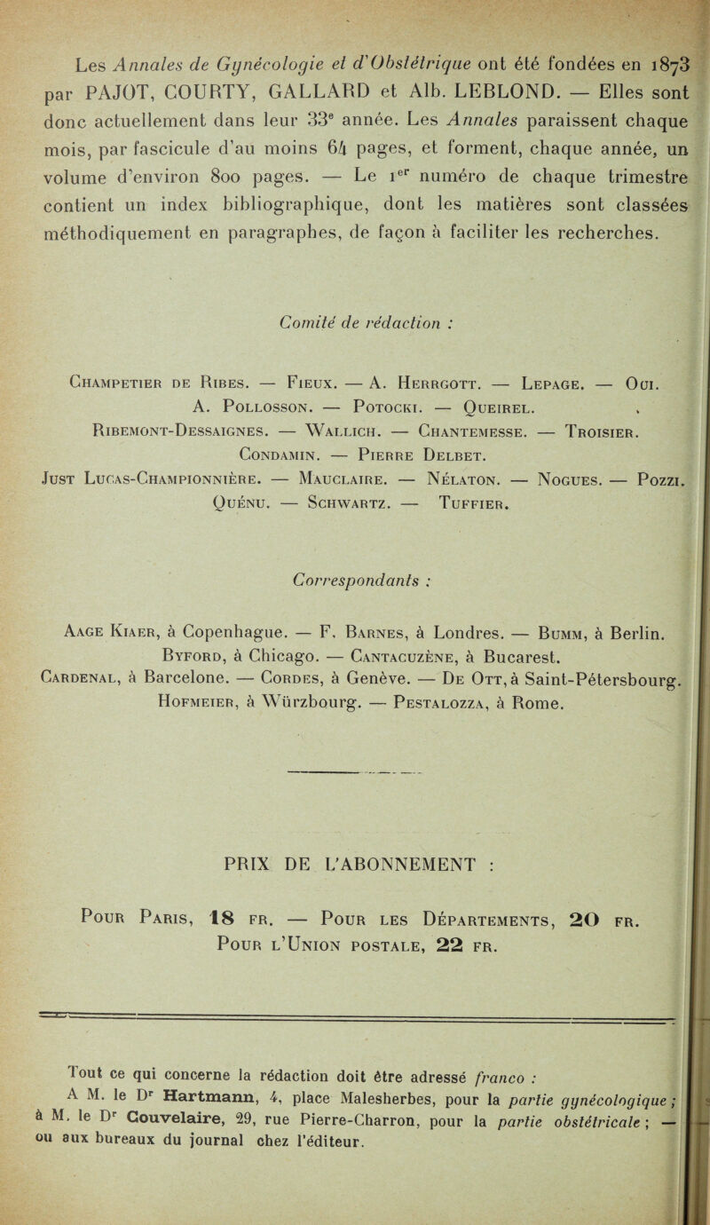 Les Annales de Gynécologie et déObstétrique ont été fondées en 1873 par PAJOT, COURTY, GALLARD et Alb. LERLOND. — Elles sont donc actuellement dans leur 33e année. Les Annales paraissent chaque mois, par fascicule d’au moins 6h pages, et forment, chaque année, un volume d’environ 800 pages. — Le ier numéro de chaque trimestre contient un index bibliographique, dont les matières sont classées méthodiquement en paragraphes, de façon à faciliter les recherches. Comité de rédaction : Champetier de Ribes. — Fieux. — A. Herrgott. — Lepage, — Oui. A. Pollosson. — Potocki. — Queirel. Ribemont-Dessaignes. — Wallich. — Chantemesse. — Troisier. Condamin. — Pierre Delbet. Just Lucas-Championnière. — Mauclaire. — Nélâton. — Nogues. — Pozzi. Quénu. — Schwartz. — Tuffier. Correspondants : Aage Kiaer, à Copenhague. — F, Rarnes, à Londres. — Bumm, à Berlin. Byford, à Chicago. — Cantacuzène, à Bucarest. Cardenal, à Barcelone. — Cordes, à Genève. — De Ott, à Saint-Pétersbourg. Hofmeier, à Würzbourg. — Pestalozza, à Rome. PRIX DE L’ABONNEMENT : Pour Paris, 18 fr. — Pour les Départements, 20 fr. Pour l’Union postale, 22 fr. I out ce qui concerne la rédaction doit être adressé franco : A M. le Dr Hartmann, 4, place Malesherbes, pour la partie gynécologique ; à M. le Dr Gouvelaire, 29, rue Pierre-Charron, pour la partie obstétricale ; — ou aux bureaux du journal chez l’éditeur.