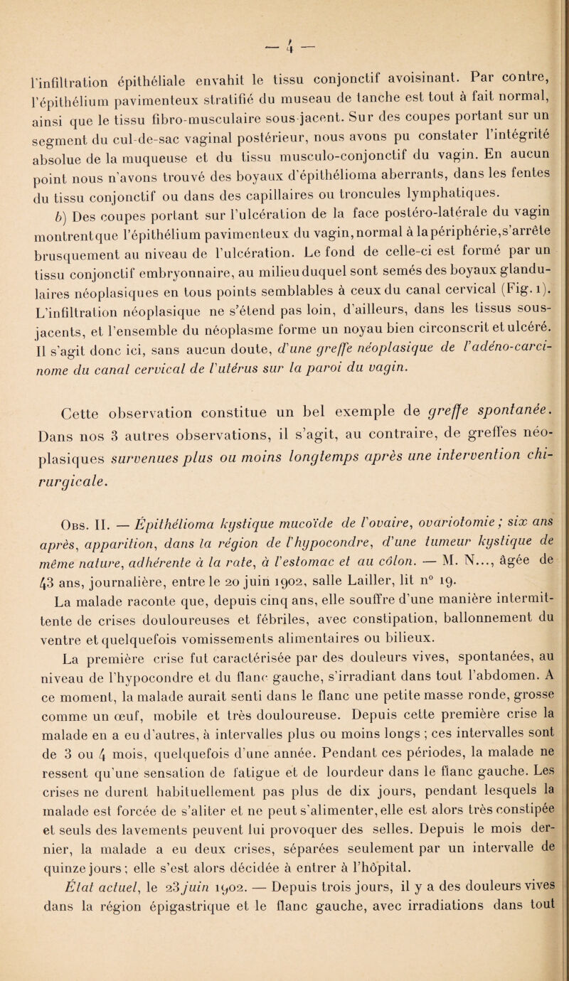 l’infiltration épithéliale envahit le tissu conjonctif avoisinant. Par contre, l’épithélium pavimenteux stratifié du museau de tanche est tout à fait normal, ainsi que le tissu fibro-musculaire sous jacent. Sur des coupes portant sur un segment du cul-de-sac vaginal postérieur, nous avons pu constater 1 intégrité absolue de la muqueuse et du tissu musculo-conjonctif du vagin. En aucun point nous n’avons trouvé des boyaux d’épithélioma aberrants, dans les fentes du tissu conjonctif ou dans des capillaires ou troncules lymphatiques. b) Des coupes portant sur l’ulcération de la face postéro-latérale du vagin montrentque l’épithélium pavimenteux du vagin, normal à la périphérie^ arrête brusquement au niveau de l’ulcération. Le fond de celle-ci est formé par un tissu conjonctif embryonnaire, au milieuduquel sont semés des boyaux glandu¬ laires néoplasiques en tous points semblables à ceux du canal cervical (Fig.i). L’infiltration néoplasique ne s’étend pas loin, d’ailleurs, dans les tissus sous- jacents, et l’ensemble du néoplasme forme un noyau bien circonscrit et ulcéré. Il s’agit donc ici, sans aucun doute, dune greffe néoplasique de Vadeno-carci¬ nome du canal cervical de Vutérus sur la paroi du vagin. Cette observation constitue un bel exemple de greffe spontanée. Dans nos 3 autres observations, il s’agit, au contraire, de greffes néo¬ plasiques survenues plus ou moins longtemps après une intervention chi¬ rurgicale. Obs. II. —Êpithélioma kgstique mucoïde de l'ovaire, ovariotomie ; six ans après, apparition, dans la région de /’hypocondre, d'une tumeur kgstique de même nature, adhérente à la rate, à l'estomac et au côlon. — M. N..., âgée de 43 ans, journalière, entre le 20 juin 1902, salle Lailler, lit n° 19. La malade raconte que, depuis cinq ans, elle souffre d’une manière intermit¬ tente de crises douloureuses et fébriles, avec constipation, ballonnement du ventre et quelquefois vomissements alimentaires ou bilieux. La première crise fut caractérisée par des douleurs vives, spontanées, au niveau de l’hypocondre et du flanc gauche, s’irradiant dans tout l’abdomen. A ce moment, la malade aurait senti dans le flanc une petite masse ronde, grosse comme un œuf, mobile et très douloureuse. Depuis cette première crise la malade en a eu d’autres, à intervalles plus ou moins longs ; ces intervalles sont de 3 ou 4 mois, quelquefois d’une année. Pendant ces périodes, la malade ne ressent qu’une sensation de fatigue et de lourdeur dans le flanc gauche. Les crises ne durent habituellement pas plus de dix jours, pendant lesquels la malade est forcée de s’aliter et ne peut s’alimenter, elle est alors très constipée et seuls des lavements peuvent lui provoquer des selles. Depuis le mois der¬ nier, la malade a eu deux crises, séparées seulement par un intervalle de quinze jours; elle s’est alors décidée à entrer à l’hôpital. État actuel, le 23 juin 1902. — Depuis trois jours, il y a des douleurs vives dans la région épigastrique et le flanc gauche, avec irradiations dans tout