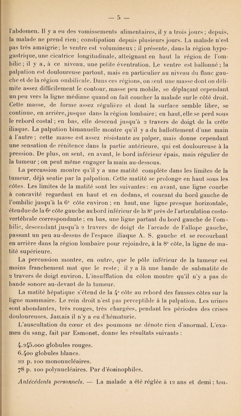 l’abdomen. 11 y a eu des vomissements alimentaires, il y a trois jours ; depuis, la malade ne prend rien; constipation depuis plusieurs jours. La malade n’est pas très amaigrie; le ventre est volumineux ; il présente, dans la région hypo¬ gastrique, une cicatrice longitudinale, atteignant en haut la région de l’om¬ bilic ; il y a, à ce niveau, une petite éventration. Le ventre est ballonné; la palpation est douloureuse partout, mais en particulier au niveau du flanc gau¬ che et de la région ombilicale. Dans ces régions, on sent une masse dont on déli¬ mite assez difficilement le contour, masse peu mobile, se déplaçant cependant un peu vers la ligne médiane quand on fait coucher la malade sur le côté droit. Cette masse, de forme assez régulière et dont la surface semble libre, se continue, en arrière, jusque dans la région lombaire; en haut,elle se perd sous le rebord costal ; en bas, elle descend jusqu’à 2 travers de doigt de la crête iliaque. La palpation bimanuelle montre qu’il y a du ballottement d’une main à l’autre ; cette masse est assez résistante au palper, mais donne cependant une sensation de rénitence dans la partie antérieure, qui est douloureuse à la pression. De plus, on sent, en avant, le bord inférieur épais, mais régulier de la tumeur ; on peut même engager la main au-dessous. La percussion montre qu’il y a une matité complète dans les limites de la tumeur, déjà sentie par la palpation. Cette matité se prolonge en haut sous les côtes. Les limites de la matité sont les suivantes: en avant, une ligne courbe à concavité regardant en haut et en dedans, et courant du bord gauche de l’ombilic jusqu’à la 6e côte environ ; en haut, une ligne presque horizontale, étendue de la 6e côte gauche au bord inférieur de la 8e près de l’articulation costo- vertébrale correspondante ; en bas, une ligne partant du bord gauche de l’om¬ bilic, descendant jusqu’à 2 travers de doigt de l’arcade de Fallope gauche, passant un peu au-dessus de l’espace iliaque A. S. gauche et se recourbant en arrière dans la région lombaire pour rejoindre, à la 8e côte, la ligne de ma¬ tité supérieure. La percussion montre, en outre, que le pôle inférieur de la tumeur est moins franchement mat que le reste; il y a là une bande de submatité de 2 travers de doigt environ. L’insufflation du côlon montre qu’il n’y a pas de bande sonore au-devant de la tumeur. La matité hépatique s’étend de la 4e côte au rebord des fausses côtes sur la ligne mammaire. Le rein droit n’est pas perceptible à la palpation. Les urines sont abondantes, très ronges, très chargées, pendant les périodes des crises douloureuses. Jamais il n’y a eu d’hématurie. L’auscultation du cœur et des poumons ne dénote rien d’anormal. L’exa¬ men du sang, fait par Esmonet, donne les résultats suivants : 4.245.000 globules rouges. 6.400 globules blancs. 22 p. 100 mononucléaires. 78 p. 100 polynucléaires. Par d’éosinophiles. Antécédents personnels. — La malade a été réglée à 12 ans et demi; tou-