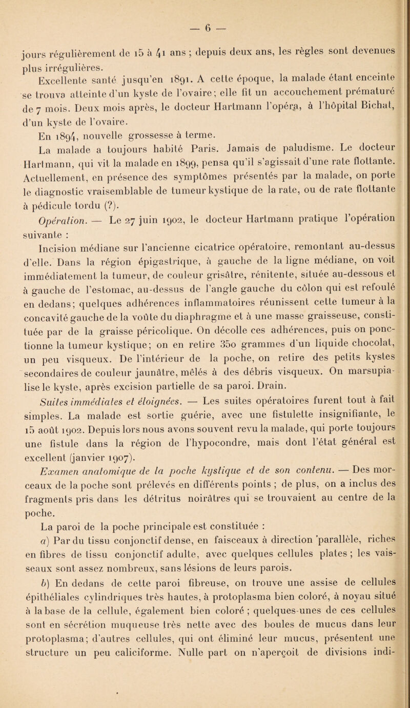 jours régulièrement de i5 à 4i ans ; depuis deux ans, les règles sont devenues plus irrégulières. Excellente santé jusqu’en 1891. A cette époque, la malade étant enceinte se trouva atteinte d’un kyste de l’ovaire*, elle fît un accouchement prématuré de 7 mois. Deux mois après, le docteur Hartmann l’opéra, à l’hôpital Bichat, d’un kyste de l’ovaire. En 1894, nouvelle grossesse à terme. La malade a toujours habité Paris. Jamais de paludisme. Le docteur Hartmann, qui vit la malade en 1899, pensa qu’il s’agissait d’une rate flottante. Actuellement, en présence des symptômes présentés par la malade, on porte le diagnostic vraisemblable de tumeur kystique de la rate, ou de rate flottante à pédicule tordu (?). Opération. — Le 27 juin 1902, le docteur Hartmann pratique l’opération suivante : Incision médiane sur l’ancienne cicatrice opératoire, remontant au-dessus d’elle. Dans la région épigastrique, à gauche de la ligne médiane, on voit immédiatement la tumeur, de couleur grisâtre, rénitente, située au-dessous et à gauche de l’estomac, au-dessus de l’angle gauche du côlon qui est refoulé en dedans; quelques adhérences inflammatoires réunissent cette tumeur à la concavité gauche de la voûte du diaphragme et à une masse graisseuse, consti¬ tuée par de la graisse péricolique. On décolle ces adhérences, puis on ponc¬ tionne la tumeur kystique; on en retire 35o grammes d'un liquide chocolat, un peu visqueux. De l’intérieur de la poche, on retire des petits kystes secondaires de couleur jaunâtre, mêlés à des débris visqueux. On marsupia- lise le kyste, après excision partielle de sa paroi. Drain. Suites immédiates et éloignées. — Les suites opératoires furent tout à fait simples. La malade est sortie guérie, avec une fistulette insignifiante, le i5 août 1902. Depuis lors nous avons souvent revu la malade, qui porte toujours une fistule dans la région de Fhypocondre, mais dont l’état général est excellent (janvier 1907). Examen anatomique de la poche kystique et de son contenu. — Des mor¬ ceaux de la poche sont prélevés en différents points ; de plus, on a inclus des fragments pris dans les détritus noirâtres qui se trouvaient au centre de la poche. La paroi de la poche principale est constituée : a) Par du tissu conjonctif dense, en faisceaux à direction 'parallèle, riches en fibres de tissu conjonctif adulte, avec quelques cellules plates ; les vais¬ seaux sont assez nombreux, sans lésions de leurs parois. b) En dedans de cette paroi fibreuse, on trouve une assise de cellules épithéliales cylindriques très hautes, à protoplasma bien coloré, à noyau situé à la base de la cellule, également bien coloré ; quelques-unes de ces cellules sont en sécrétion muqueuse très nette avec des boules de mucus dans leur protoplasma; d’autres cellules, qui ont éliminé leur mucus, présentent une structure un peu caliciforme. Nulle part on n'aperçoit de divisions indi-