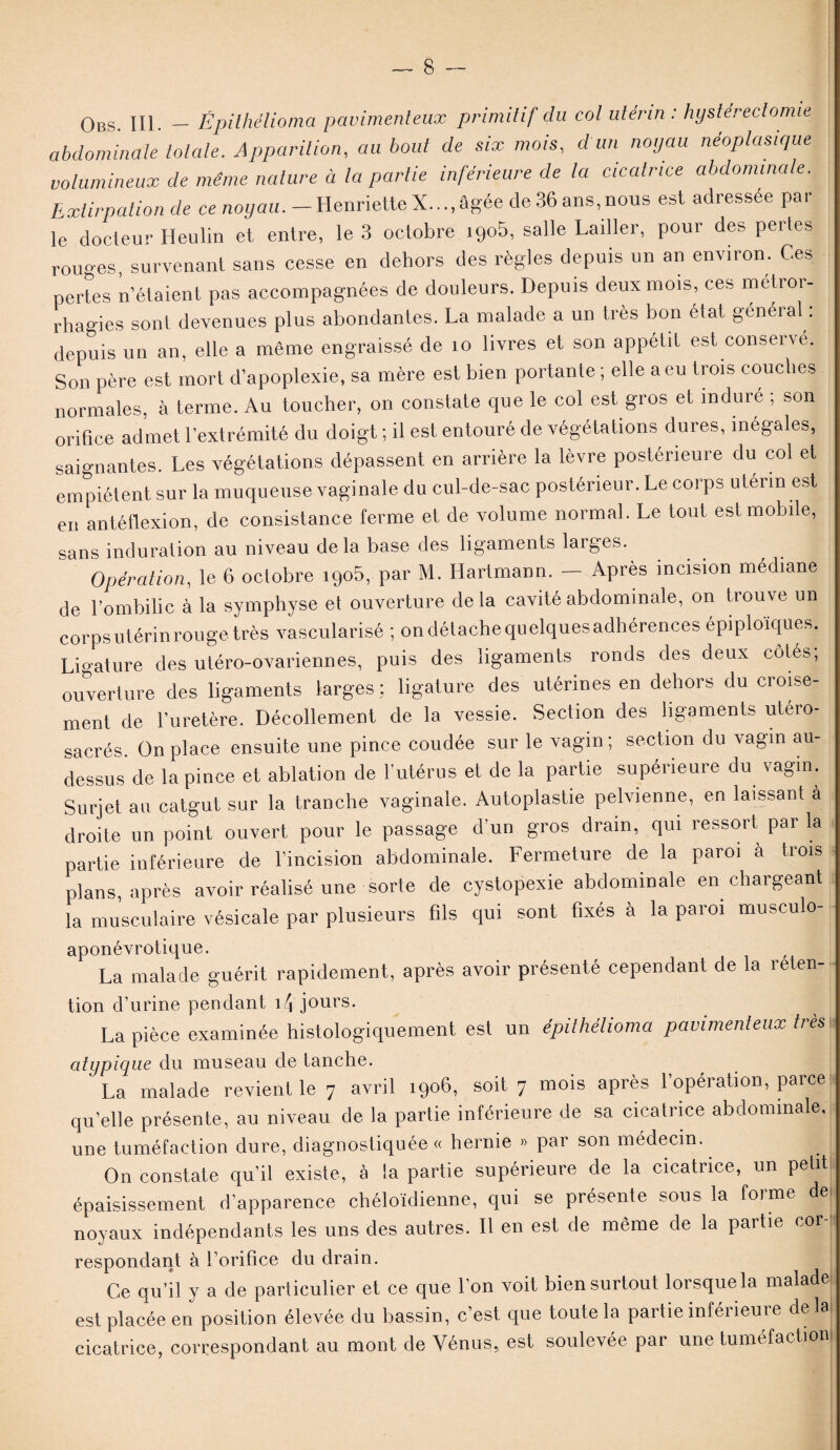 Obs. III. — Épithélioma pavimenteux primitif du col utérin : hysterectomie abdominale totale. Apparition, au bout de six mois, d un noyau néoplasique volumineux de même nature à la partie inférieure de la cicatrice abdominale. Extirpation de ce noyau. - Henriette X..., âgée de 36 ans, nous est adressée par le docteur Heulin et entre, le 3 octobre i9o5, salle Lailler, pour des pertes rouges, survenant sans cesse en dehors des règles depuis un an environ. Ces pertes n’étaient pas accompagnées de douleurs. Depuis deux mois, ces métror- rhagies sont devenues plus abondantes. La malade a un très bon état général : depuis un an, elle a même engraissé de îo livres et son appétit est conserve. Son père est mort d’apoplexie, sa mère est bien portante ; elle a eu trois couches normales, à terme. Au toucher, on constate que le col est gros et induré ; son orifice admet l’extrémité du doigt ; il est entouré de végétations dures, inégales, saignantes. Les végétations dépassent en arrière la lèvre postérieure du col et empiètent sur la muqueuse vaginale du cul-de-sac postérieur. Le corps utérin est eu antéflexion, de consistance ferme et de volume normal. Le tout est mobile, sans induration au niveau de la base des ligaments larges. Opération, le 6 octobre igo5, par M. Hartmann. - Après incision médiane de l’ombilic à la symphyse et ouverture delà cavité abdominale, on trouve un corps utérin rouge très vascularisé ; on détachequelquesadbérences épiploïques. Ligature des utéro-ovariennes, puis des ligaments, ronds des deux côtés; ouverture des ligaments larges ; ligature des utérines en dehors du croise¬ ment de l'uretère. Décollement de la vessie. Section des ligaments utéro- sacrés. On place ensuite une pince coudée sur le vagin; section du vagin au- dessus de la pince et ablation de l’utérus et de la partie supérieure du vagin. Surjet au catgut sur la tranche vaginale. Autoplastie pelvienne, en laissant à droite un point ouvert pour le passage d’un gros drain, qui ressort par la partie inférieure de l’incision abdominale. Fermeture de la paroi à trois plans, après avoir réalisé une sorte de cystopexie abdominale en chargeant la musculaire vésicale par plusieurs fils qui sont fixés à la paroi musculo- aponévrotique. La malade guérit rapidement, après avoir présenté cependant de la reten- tion d’urine pendant i4 jours. La pièce examinée histologiquement est un épithélioma pavimenteux très atypique du museau de tanche. La malade revient le 7 avril 1906, soit 7 mois après l’opération, parce qu’elle présente, au niveau de la partie inférieure de sa cicatrice abdominale, une tuméfaction dure, diagnostiquée « hernie » par son médecin.. On constate qu’il existe, à la partie supérieure de la cicatrice, un petit épaisissement d’apparence chéloïdienne, qui se présente sous la forme de noyaux indépendants les uns des autres. Il en est de même de la partie cor¬ respondant à l’orifice du drain. Ce qu’il y a de particulier et ce que l’on voit bien surtout lorsque la malade est placée en position élevée du bassin, c’est que toute la partie inférieure delà cicatrice, correspondant au mont de Vénus, est soulevée par une tuméfaction