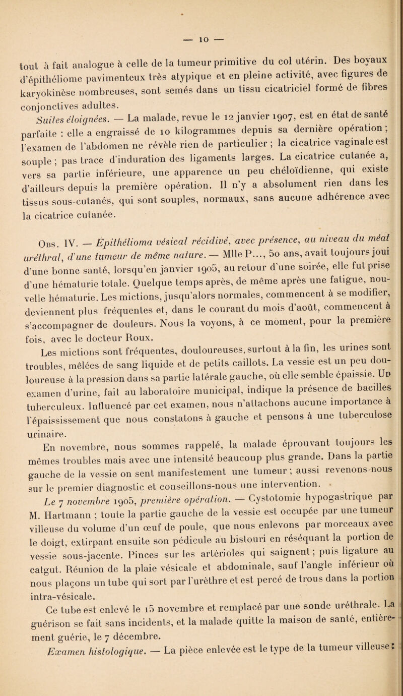 tout à fait analogue à celle de la tumeur primitive du col utérin. Des boyaux d’épithéliome pavimenteux très atypique et en pleine activité, avec figures de karyokinèse nombreuses, sont semés dans un tissu cicatriciel formé de fibres conjonctives adultes. Suites éloignées. — La malade, revue le 12 janvier 1907, est en état de santé parfaite : elle a engraissé de 10 kilogrammes depuis sa dernière opération, l’examen de l’abdomen ne révèle rien de particulier ; la cicatrice vaginale est souple ; pas trace d’induration des ligaments larges. La cicatrice cutanée a, vers sa partie inférieure, une apparence un peu chéloidienne, qui existe d’ailleurs depuis la première opération. Il n’y a absolument rien dans les tissus sous-cutanés, qui sont souples, normaux, sans aucune adhérence avec la cicatrice culanée. qbs iv. __ Epithélioma vésical récidivé, avec présence, au niveau du méat uréthral, d'une tumeur de même nature. — Mlle P..., 5o ans, avait toujours joui d’une bonne santé, lorsqu’en janvier 190b, au retour d’une soirée, elle fut prise d’une hématurie totale. Quelque temps après, de même après une fatigue, nou¬ velle hématurie. Les mictions, jusqu’alors normales, commencent à se modifier, deviennent plus fréquentes et, dans le courant du mois d’aout, commencent à s’accompagner de douleurs. Nous la voyons, à ce moment, pour la première fois, avec le docteur Roux. Les mictions sont fréquentes, douloureuses, surtout à la fin, les urines sont troubles, mêlées de sang liquide et de petits caillots. La vessie est un peu dou¬ loureuse à la pression dans sa partie latérale gauche, où elle semble épaissie. Un examen d’urine, fait au laboratoire municipal, indique la présence de bacilles tuberculeux. Influencé par cet examen, nous n’attachons aucune importance à l’épaississement que nous constatons à gauche et pensons à une tuberculose urinaire. En novembre, nous sommes rappelé, la malade éprouvant toujours les mêmes troubles mais avec une intensité beaucoup plus grande. Dans la paitie gauche de la vessie on sent manifestement une tumeur ; aussi revenons-nous sur le premier diagnostic et conseillons-nous une intervention. Le 7 novembre iqo5, première opération. — Cystotomie hypogastiique par M. Hartmann ; toute la partie gauche de la vessie est occupée par une tumeur villeuse du volume d’un œuf de poule, que nous enlevons par morceaux avec le doigt, extirpant ensuite son pédicule au bistouri en réséquant la portion de vessie sous-jacente. Pinces sur les artérioles qui saignent, puis ligature au catgut. Réunion de la plaie vésicale et abdominale, sauf 1 angle inféiieur où nous plaçons un tube qui sort par l’urèthre et est percé de trous dans la portion intra-vésicale. Ce tube est enlevé le i5 novembre et remplacé par une sonde uréthrale. La guérison se fait sans incidents, et la malade quitte la maison de santé, entièie ment guérie, le 7 décembre. Examen histologique. — La pièce enlevée est le type de la tumeur villeuse :