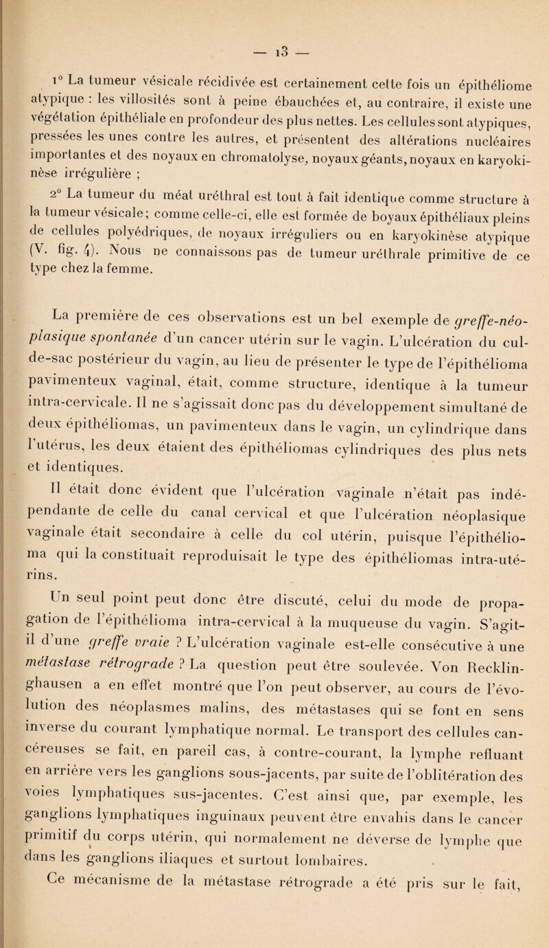 i° La tumeur vésicale récidivée est certainement cette fois un épithéliome atypique : les villosités sont à peine ébauchées et, au contraire, il existe une végétation épithéliale en profondeur des plus nettes. Les cellules sont atypiques, pressées les unes contre les autres, et présentent des altérations nucléaires importantes et des noyaux en chromatolyse, noyaux géants, noyaux en karyoki- nèse irrégulière ; 2° La tumeur du méat uréthral est tout à fait identique comme structure à la tumeur vésicale ; comme celle-ci, elle est formée de boyaux épithéliaux pleins de cellules polyédriques, de noyaux irréguliers ou en karyokinèse atypique (V. fig. 4). Nous ne connaissons pas de tumeur uréthrale primitive de ce type chez la femme. La première de ces observations est un bel exemple de greffe-néo- piasique spontanée d un cancer utérin sur le vagin. L’ulcération du cul- de-sac postérieur du vagin, au lieu de présenter le type de Lépithélioma pavimenteux vaginal, était, comme structure, identique à la tumeur intia-cei vicale. Il ne s agissait donc pas du développement simultané de deux épithéliomas, un pavimenteux dans le vagin, un cylindrique dans 1 utérus, les deux étaient des épithéliomas cylindriques des plus nets et identiques. Il était donc évident que l’ulcération vaginale n’était pas indé¬ pendante de celle du canal cervical et que l’ulcération néoplasique vaginale était secondaire à celle du col utérin, puisque l’épithélio- ma qui la constituait reproduisait le type des épithéliomas intra-uté¬ rins. Lin seul point peut donc être discuté, celui du mode de propa¬ gation de l’épithélioma intra-cervical à la muqueuse du vagin. S’agit- il d’une greffe vraie ? L’ulcération vaginale est-elle consécutive à une métastase rétrograde ? La question peut être soulevée. Von Recklin- ghausen a en effet montré que l’on peut observer, au cours de l’évo¬ lution des néoplasmes malins, des métastases qui se font en sens inverse du courant lymphatique normal. Le transport des cellules can¬ céreuses se fait, en pareil cas, à contre-courant, la lymphe refluant en arrière vers les ganglions sous-jacents, par suite de l’oblitération des voies lymphatiques sus-jacentes. C’est ainsi que, par exemple, les ganglions lymphatiques inguinaux peuvent être envahis dans le cancer primitif du corps utérin, qui normalement ne déverse de lymphe que dans les ganglions iliaques et surtout lombaires. Ce mécanisme de la métastase rétrograde a été pris sur le fait,