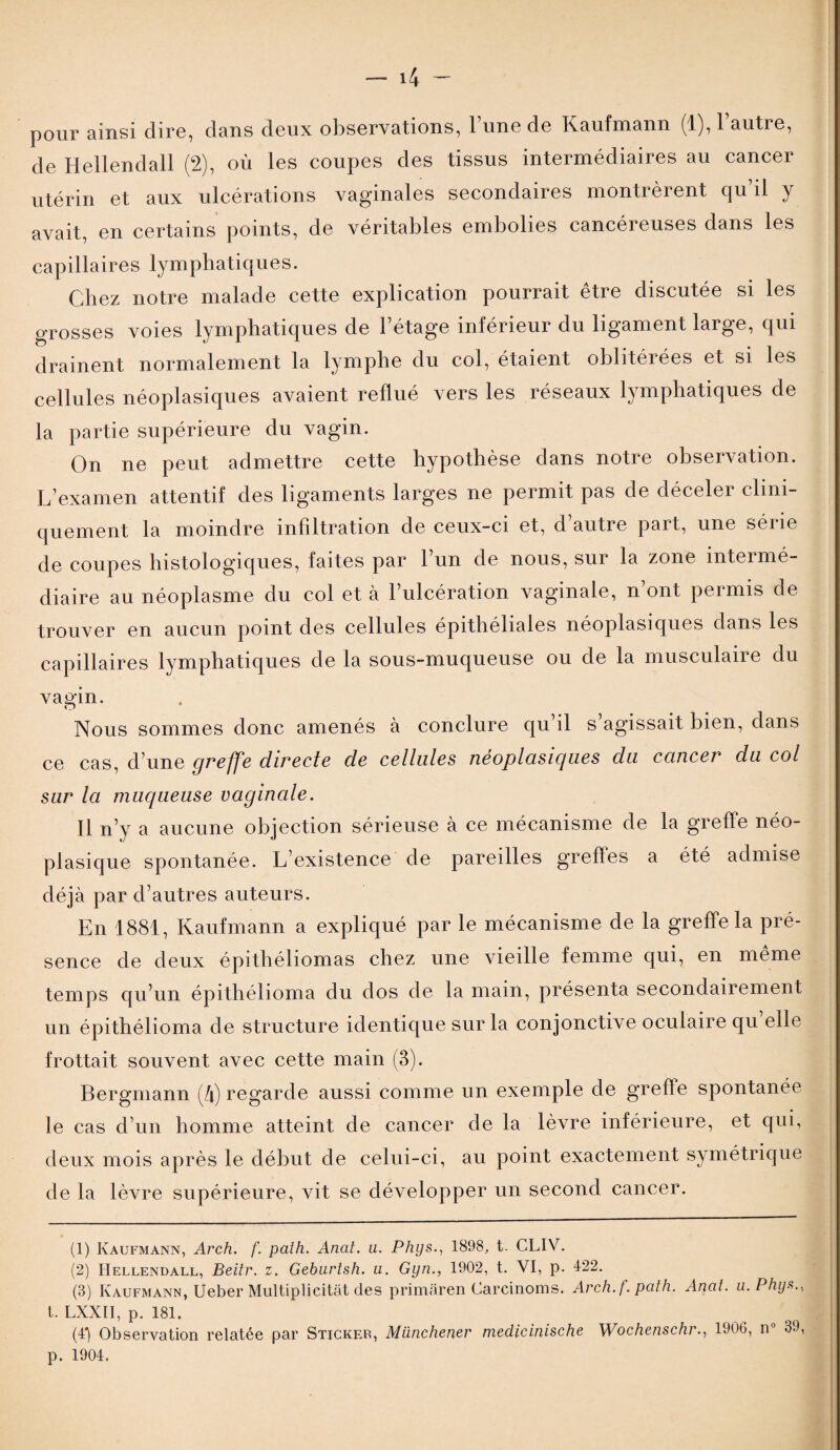 pour ainsi dire, dans deux observations, l’une de Kaufmann (1), 1 autre, de Hellendall (2), où les coupes des tissus intermédiaires au cancer utérin et aux ulcérations vaginales secondaires montrèrent qu’il y avait, en certains points, de véritables embolies cancéreuses dans les capillaires lymphatiques. Chez notre malade cette explication pourrait être discutée si les grosses voies lymphatiques de l’étage inférieur du ligament large, qui drainent normalement la lymphe du col, étaient oblitérées et si les cellules néoplasiques avaient reflué vers les réseaux lymphatiques de la partie supérieure du vagin. On ne peut admettre cette hypothèse dans notre observation. L’examen attentif des ligaments larges ne permit pas de déceler clini¬ quement la moindre infiltration de ceux-ci et, d’autre part, une série de coupes histologiques, faites par l’un de nous, sur la zone intermé¬ diaire au néoplasme du col et à l’ulcération vaginale, n’ont permis de trouver en aucun point des cellules épithéliales néoplasiques dans les capillaires lymphatiques de la sous-muqueuse ou de la musculaire du vagin. Nous sommes donc amenés à conclure qu’il s’agissait bien, dans ce cas, d’une greffe directe de cellules néoplasiques du cancer du col sur la muqueuse vaginale. Il n’y a aucune objection sérieuse à ce mécanisme de la greffe néo¬ plasique spontanée. L’existence de pareilles greffes a été admise déjà par d’autres auteurs. En 1881, Kaufmann a expliqué par le mécanisme de la greffe la pré¬ sence de deux épithéliomas chez une vieille femme qui, en même temps qu’un épithélioma du dos de la main, présenta secondairement un épithélioma de structure identique sur la conjonctive oculaire qu elle frottait souvent avec cette main (3). Bergmann (4) regarde aussi comme un exemple de greffe spontanée le cas d’un homme atteint de cancer de la lèvre inférieure, et qui, deux mois après le début de celui-ci, au point exactement symétrique de la lèvre supérieure, vit se développer un second cancer. (1) Kaufmann, Arch. f. path. Anal. u. Phys., 1898, t. CLIV. (2) Hellendall, Beitr. z. Geburtsh. a. Gyn., 1902, t. VI, p. 422. (3) Kaufmann, Ueber Multipbcitât des primàren Carcinoms. Arch. f. path. Anat. u. Phys., t. LXXII, p. 181. (4*) Observation relatée par Sticker, Münchener medicinische Wochenschr., 1906, n 39, p. 1904.