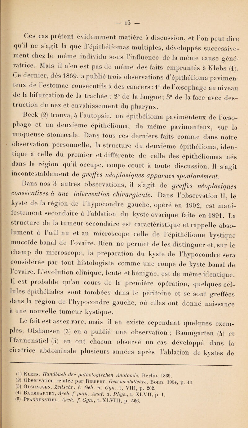 Ces cas prêtent évidemment matière à discussion, et l’on peut dire qu il ne s agit là que d’épithéliomas multiples, développés successive¬ ment chez le même individu sous l’influence de la même cause géné- ratrice. Mais il n’en est pas de même des faits empruntés à Klebs (1). Ce dernier, dès 1869, a publié trois observations d’épithélioma pavimen- | teux de 1 estomac consécutifs à des cancers: 1° de l’œsophage au niveau | de la bifurcation de la trachée ; 2° de la langue; 3° de la face avec des¬ truction du nez et envahissement du pharynx. i Beck (2) trouva, à l’autopsie, un épithélioma pavimenteux de l’œso¬ phage et un deuxième épithélioma, de même pavimenteux, sur la muqueuse stomacale. Dans tous ces derniers faits comme dans notre observation personnelle, la structure du deuxième épithélioma, iden¬ tique à celle du premier et différente de celle des épithéliomas nés dans la région qu’il occupe, coupe court à toute discussion. 11 s’agit incontestablement de greffes néoplasiques apparues spontanément. Dans nos 3 autres observations, il s’agit de greffes néoplasiques consécutives à une intervention chirurgicale. Dans l’observation II, le kyste de la région de l’hypocondre gauche, opéré en 1902, est mani- | - festement secondaire à 1 ablation du kyste ovarique faite en 1891. La structure de la tumeur secondaire est caractéristique et rappelle abso¬ lument à 1 œil nu et au microscope celle de l’épithéliome kystique mucoïde banal de l’ovaire. Rien ne permet de les distinguer et, sur le champ du microscope, la préparation du kyste de l’hypocondre sera I considéi ée par tout histologiste comme une coupe de kyste banal de l’ovaire. L’évolution clinique, lente et bénigne, est de même identique. Il est probable qu’au cours de la première opération, quelques cel¬ lules épithéliales sont tombées dans le péritoine et se sont greffées dans la région de l’hypocondre gauche, où elles ont donné naissance à une nouvelle tumeur kystique. Le fait est assez rare, mais il en existe cependant quelques exem- i pies. Olshausen (3) en a publié une observation ; Baumgarten (à) et Pfannenstiel (5) en ont chacun observé un cas développé dans la cicatrice abdominale plusieurs années après l’ablation de kystes de (1) Klebs, Hanclbuch der pathologischen Anatomie, Berlin, 1869. (2) Observation relatée par Ribbert. Geschwulstlehre, Bonn, 1904, p. 40, (3) Olshausen, Zeitschr. f. Geb. a. Gyn., t. VIII, p. 262. (4) Baumgarten, Arch. f.path. Anat. a. Phys., t. XLVII, p. 1, (5) Pfannenstiel, Arch. f. Gyn., t. XLVIII, p. 666. :