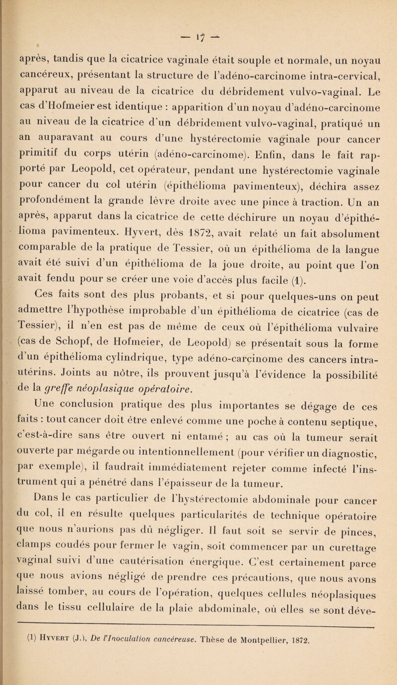 - 1/ après, tandis que la cicatrice vaginale était souple et normale, un noyau cancéreux, présentant la structure de l’adéno-carcinome intra-cervical, apparut au niveau de la cicatrice du débridement vulvo-vaginal. Le cas d Hofmeier est identique : apparition d’un noyau d’adéno-carcinome au niveau de la cicatrice d'un débridement vulvo-vaginal, pratiqué un an auparavant au cours d’une hystérectomie vaginale pour cancer primitif du corps utérin (adéno-carcinome). Enfin, dans le fait rap¬ porté par Léopold, cet opérateur, pendant une hystérectomie vaginale pour cancer du col utérin (épithélioma pavimenteux), déchira assez profondément la grande lèvre droite avec une pince à traction. Un an après, apparut dans la cicatrice de cette déchirure un noyau d’épithé- lioma pavimenteux. Hyvert, dès 1872, avait relaté un fait absolument comparable de la pratique de fessier, où un épithélioma de la langue avait été suivi d un épithélioma de la joue droite, au point que l’on avait fendu pour se créer une voie d’accès plus facile (1). Ces faits sont des plus probants, et si pour quelques-uns on peut admettre 1 hypothèse improbable d’un épithélioma de cicatrice (cas de Tessier), il n en est pas de même de ceux où f épithélioma vulvaire (cas de Schopf, de Hofmeier, de Léopold) se présentait sous la forme d un épithélioma cylindrique, type adéno-carcinome des cancers intra- utérins. Joints au nôtre, ils prouvent jusqu’à l’évidence la possibilité de la greffe néoplasique opératoire. Une conclusion pratique des plus importantes se dégage de ces faits : tout cancer doit être enlevé comme une poche à contenu septique, c est-à-dire sans être ouvert ni entamé ; au cas où la tumeur serait ouverte par mégarde ou intentionnellement (pour vérifier un diagnostic, par exemple), il faudrait immédiatement rejeter comme infecté l’ins¬ trument qui a pénétré dans l’épaisseur de la tumeur. Dans le cas particulier de 1 hystérectomie abdominale pour cancer du col, il en résulte quelques particularités de technique opératoire que nous n’aurions pas du négliger. Il faut soit se servir de pinces, clamps coudés pour fermer le vagin, soit commencer par un curettage vaginal suivi d’une cautérisation énergique. C’est certainement parce que nous avions négligé de prendre ces précautions, que nous avons laissé tomber, au cours de l’opération, quelques cellules néoplasiques dans le tissu cellulaire de la plaie abdominale, où elles se sont déve- (1) Hyvert (J.), De l’Inoculation cancéreuse. Thèse de Montpellier, 1872.