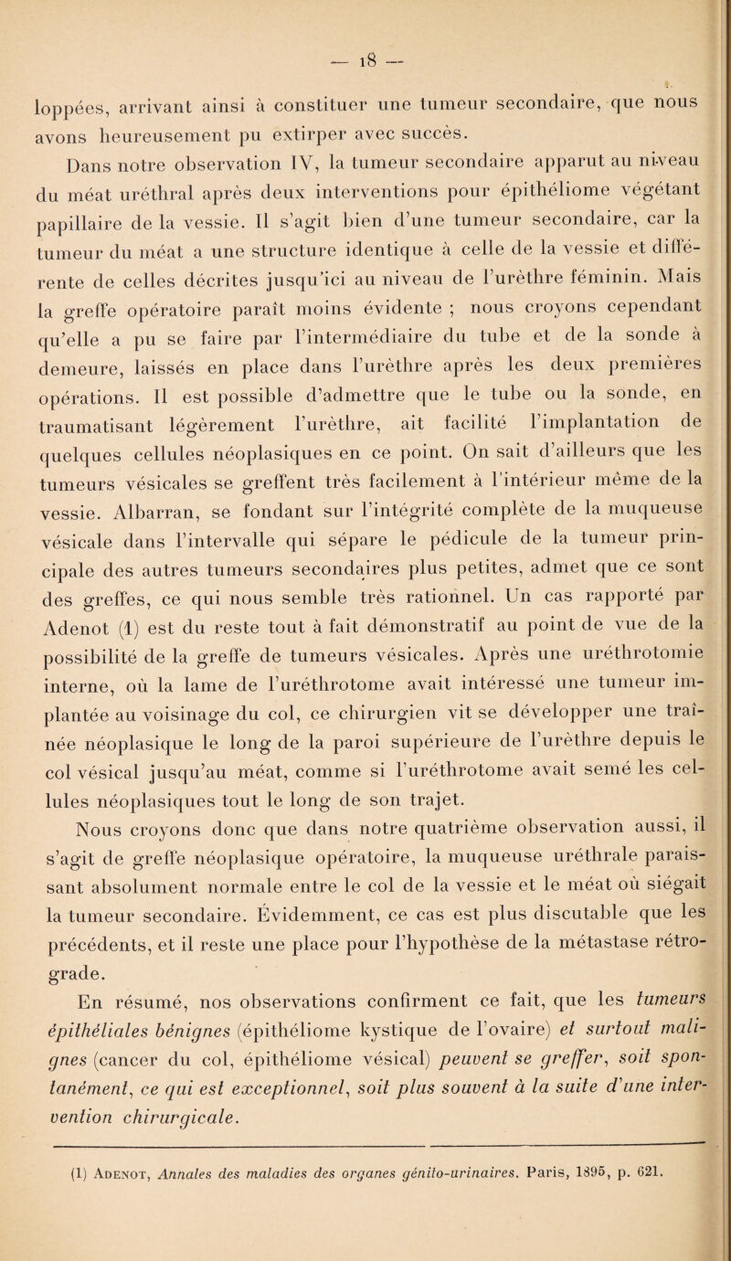 loppées, arrivant ainsi à constituer une tumeur secondaire, que nous avons heureusement pu extirper avec succès. Dans notre observation IV, la tumeur secondaire apparut au ni-veau du méat uréthral après deux interventions pour épithéliome végétant papillaire de la vessie. Il s’agit bien d’une tumeur secondaire, car la tumeur du méat a une structure identique à celle de la vessie et diffé¬ rente de celles décrites jusqu’ici au niveau de l’urèthre féminin. Mais la greffe opératoire paraît moins évidente ; nous croyons cependant qu’elle a pu se faire par l’intermédiaire du tube et de la sonde à demeure, laissés en place dans l’urèthre après les deux premières opérations. II est possible d’admettre que le tube ou la sonde, en traumatisant légèrement l’urèthre, ait facilité l’implantation de quelques cellules néoplasiques en ce point. On sait d’ailleurs que les tumeurs vésicales se greffent très facilement à l’intérieur même de la vessie. Albarran, se fondant sur l’intégrité complète de la muqueuse vésicale dans l’intervalle qui sépare le pédicule de la tumeur prin¬ cipale des autres tumeurs secondaires plus petites, admet que ce sont des greffes, ce qui nous semble très rationnel. Un cas rapporté par Adenot (1) est du reste tout à fait démonstratif au point de vue de la possibilité de la greffe de tumeurs vésicales. Après une uréthrotomie interne, où la lame de l’uréthrotome avait intéressé une tumeur im¬ plantée au voisinage du col, ce chirurgien vit se développer une traî¬ née néoplasique le long de la paroi supérieure de 1 urèthre depuis le col vésical jusqu’au méat, comme si l’urétbrotome avait semé les cel¬ lules néoplasiques tout le long de son trajet. Nous croyons donc que dans notre quatrième observation aussi, il s’agit de greffe néoplasique opératoire, la muqueuse uréthrale parais¬ sant absolument normale entre le col de la vessie et le méat où siégait la tumeur secondaire. Évidemment, ce cas est plus discutable que les précédents, et il reste une place pour l’hypothèse de la métastase rétro¬ grade. En résumé, nos observations confirment ce fait, que les tumeurs épithéliales bénignes (épithéliome kystique de l’ovaire) et surtout mali¬ gnes (cancer du col, épithéliome vésical) peuvent se greffer, soit spon¬ tanément, ce qui est exceptionnel, soit plus souvent à la suite d'une inter¬ vention chirurgicale. (1) Adenot, Annales des maladies des organes génito-urinaires. Paris, 1895, p. 621.