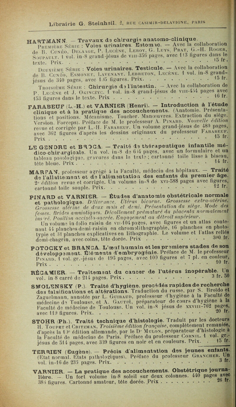 Librairie G. Steinheil, -, rue casimir-delavigne, paris HARTMANN. — Travaux de chirurgie auatomo-cliuique. Première Série : Voies urinaires. Estomac. — Avec la collaboration de B. Cunéo, Delà.\ge, P. Lecène, Leroy, G. Luys; P r at G.-H. Roger, Soupault. I vol. in-8 grand-jésus de vm-356 pages, avec 113 ligures dans le texte. Prix. . . ..,5. Deuxième Série : Voies urinaires. Testicule. — Avec la collaboration de B. Cunéo, Esmonet, Lavenant, Lebreton, Lecène. 1 vol. in-8 grand- jésus de 340 pages, avec US figures. Prix.lo fr. Troisième Série : Ghirurgie d3 l'intestin. — Avec la collaboration de P. Lecène et J. Oonczyç. 1 vol. in-8 grand-jésus de vm-454 pages avec 153 figures dans le texte. Prix.,b tr- FARABEUF (L.-H.) et VARNIER (Henri). — Introduction à l’étude clinique et à la pratique des accouchements. (Anatomie. Présenta¬ tions et positions. Mécanisme. Toucher. Manœuvres. Extraction du siégé. Version. Forceps). Préface de M. le professeur A. Pinard. Nouvelle édition revue et corrigée par L.-H. Farabeuf. Un volume grand-jésus de 480 pages, avec 362 figures d’après les dessins originaux du professeur Farabeuf. Prix.10 tr- LE GENDRE et BRDGA — Traité de thérapeutique infantile mé¬ dico-chirurgicale. Un vol. in-8 de 6 U pages, avec un foi mulaire et un tableau posologique, gravures dans le texte ; cartonné toile lisse à biseau, tête bleue. Prix ..14 fr- MAR FAN, professeur agrégé à la Faculté, médecin des hôpitaux. _ Traité de l’allaitement et de l'alimentation des enfants du premier âge. 2e édition revue et corrigée. Un volume in-8 de xvi-588 pages avec figures, cartonné toile souple. Prix. . ..12 fr. PINARD et VARNIER. — Études d’anatomie obstétricale normale et pathologique. Délivrance. Utérus bicorne. Grossesse extra-utérine. Grossesse utérine de deux mois et demi. Présentation du siège. Mode des fesses. Brides amniotiques. Décollement prématuré du placenta normalement ins mé. Position occipilo-sacrée. Engagement au détroit supérieur. Un volume in-folio raisin de vn-104 pages, avec figures et un atlas conte¬ nant 44 planches demi-raisin en chromolithographie, 16 planches enphoto- typie et 31 planches explicatives en lithographie. Le volume et 1 atlas relies demi-chagrin, avec coins, tête dorée. Prix.3(>0 fr. POTOGKY et BR ANE A. L’œuf humain et les premiers stades de son développement. Éléments d’embryogénie. Préface de M. le professeur Pinard, 1 vol. gr.-jésus de 195 pages, avec 109 figures et 7 pi. en couleur, Prix.10 fr* RÉGAMIER. — Traitement du cancer de l’utérus inopérable. Un vol. in 8 carré de 214 pages. Prix,.3 fr. 50 SMQLENSKY (P.). Traité d’hygiène, procédés rapides de recherche des falsifications et altérations. Traduction du russe, par S. Broïdo et Zaguelmann, annotée par L. Guiraud, professeur d’hygiène à la Faculté de médecine de Toulouse, et A. Gautié, préparateur de cours d hygiène a la Faculté de médecine de Toulouse. Un vol. in-8 jésus de xxvm-762 pages, avec 119 figures. Prix..°-ü fr. STOHR (Ph.). Traité technique d’histologie. Traduit par les docteurs H. Toupet et Critzman. Troisième édition française, complètement remaniée, d’après la 10e édition allemande, par le Mulon, préparateur d’histologie a la Faculté de médecine de Paris. Préface du professeur Cornil. 1 vol. gr.- jésus de 514 pages, avec 339 figures en noir et en couleurs. Prix. . 15 tr. TERRIEN (Eugène). — Précis d’alimentation des jeunes enfants. (Etat normal. Etats pathologiques^. Préface du professeur Grancher. Un vol. in-16de 233 pages. Prix.>_•••• 6 iT' VARNIER. — La pratique des accouchements. Obstétrique journa¬ lière. — Un fort volume in-8 soleil sur deux colonnes. 440 Pa&es ayfec 386 figures. Cartonné amateur, tète dorée. Prix .. 2b fr.