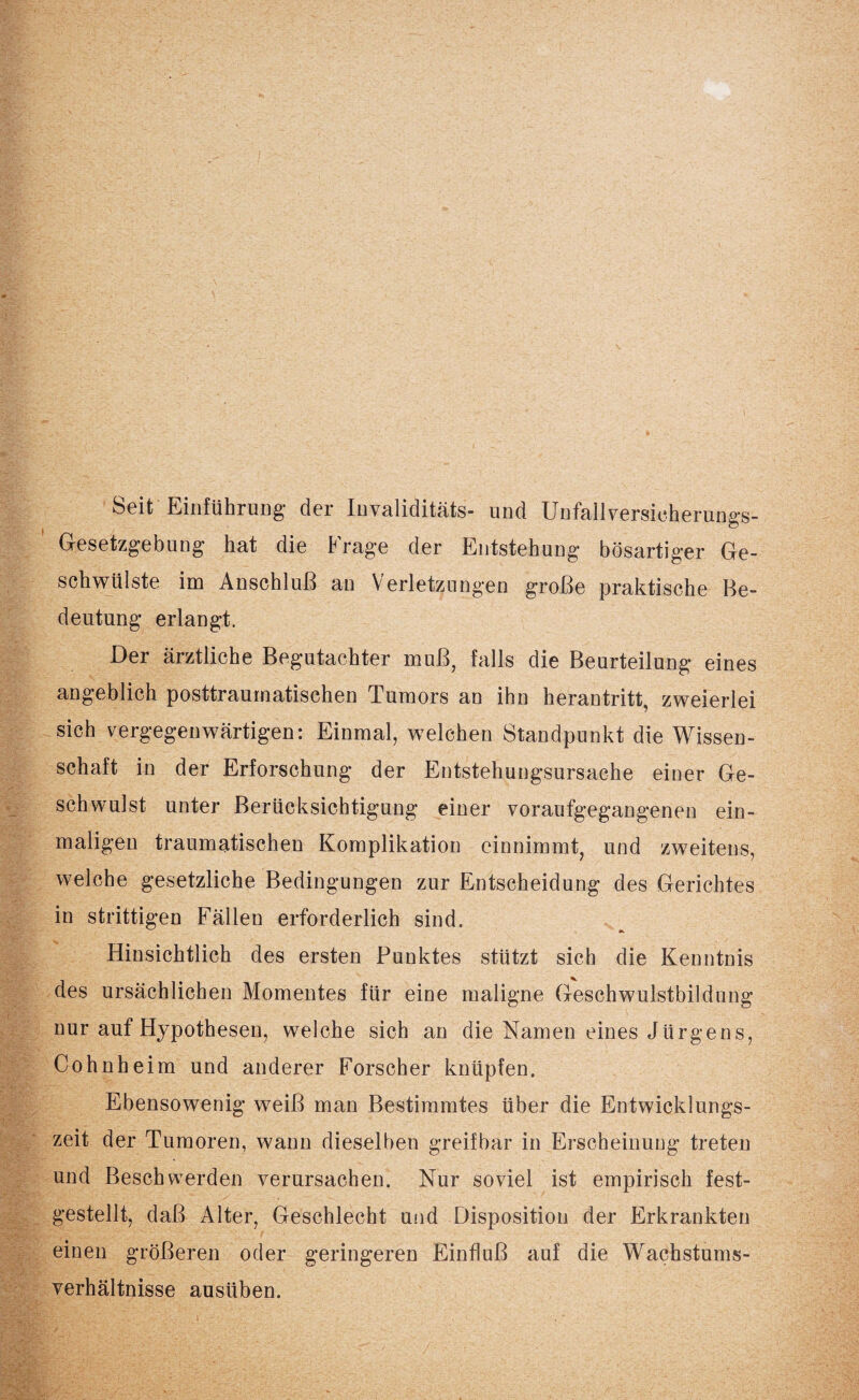 Seit Einführung der Invalidität®- und Unfallversicherungs- Gesetzgebung hat die Frage der Entstehung bösartiger Ge¬ schwülste im Anschluß an Verletzungen große praktische Be¬ deutung erlangt. Der ärztliche Begutachter muß, falls die Beurteilung eines angeblich posttraumatischen Tumors an ihn herantritt, zweierlei sich vergegenwärtigen: Einmal, welchen Standpunkt die Wissen¬ schaft in der Erforschung der Entstehungsursache einer Ge¬ schwulst unter Berücksichtigung einer voraufgegangenen ein¬ maligen traumatischen Komplikation einnimmt, und zweitens, welche gesetzliche Bedingungen zur Entscheidung des Gerichtes in strittigen Fällen erforderlich sind. Hinsichtlich des ersten Punktes stützt sich die Kenntnis des ursächlichen Momentes für eine maligne Geschwulstbildung nur auf Hypothesen, welche sich an die Namen eines Jürgens, Cohnheim und anderer Forscher knüpfen. Ebensowenig weiß man Bestimmtes über die Entwicklungs¬ zeit der Tumoren, wann dieselben greifbar in Erscheinung treten und Beschwerden verursachen. Nur soviel ist empirisch fest¬ gestellt, daß Alter, Geschlecht und Disposition der Erkrankten einen größeren oder geringeren Einfluß auf die Wachstums¬ verhältnisse ausüben.