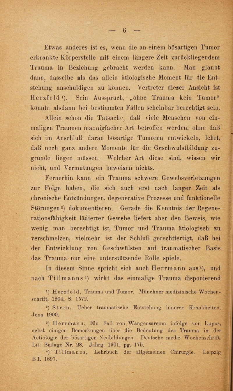 Etwas anderes ist es, wenn die an einem bösartigen Tumor erkrankte Körperstelle mit einem längere Zeit zurückliegendem Trauma in Beziehung gebracht werden kann. Man glaubt dann, dasselbe als das allein ätiologische Moment für die Ent¬ stehung anschuldigen zu können, Vertreter dieser Ansicht ist Herzfeld1 2). Sein Ausspruch, „ohne Trauma kein Tumor“ könnte alsdann bei bestimmten Fällen scheinbar berechtigt sein. Allein schon die Tatsache, daß viele Menschen von ein¬ maligen Traumen mannigfacher Art betroffen werden, ohne daß sich im Anschluß daran bösartige Tumoren entwickeln, lehrt, daß noch ganz andere Momente für die Geschwulstbildung zu¬ grunde liegen müssen. Welcher Art diese sind, wissen wir nicht, und Vermutungen beweisen nichts. Fernerhin kann ein Trauma schwere Gewebsverletzungen zur Folge haben, die sich auch erst nach langer Zeit als chronische Entzündungen, degenerative Prozesse und funktionelle Störungen3) dokumentieren. Gerade die Kenntnis der Regene¬ rationsfähigkeit lädierter Gewebe liefert aber den Beweis, wie wenig man berechtigt ist, Tumor und Trauma ätiologisch zu verschmelzen, vielmehr ist der Schluß gerechtfertigt, daß bei der Entwicklung von Geschwülsten auf traumatischer Basis das Trauma nur eine unterstützende Rolle spiele. In diesem Sinne spricht sich auch Herrmann aus3), und nach Tillmanns4) wirkt das einmalige Trauma disponierend x) Herzfeld, Trauma und Tumor. Münchner medizinische Wochen¬ schrift, 1904, S. 1572. 2) Stern, Ueber traumatische Entstehung- innerer Krankheiten. Jena 1900. s) H errmann, Ein Fall von Wang-ensarcom infolge von Lupus, nebst einigen Bemerkungen über die Bedeutung des Trauma in der Aetiologie der bösartigen Neubildungen. Deutsche mediz Wochenschrift. Lit. Beilage Nr. 28. Jahrg. 1901, pg. 175. 4)' Tillmanns, Lehrbuch der allgemeinen Chirurgie. Leipzig BI. 1897.