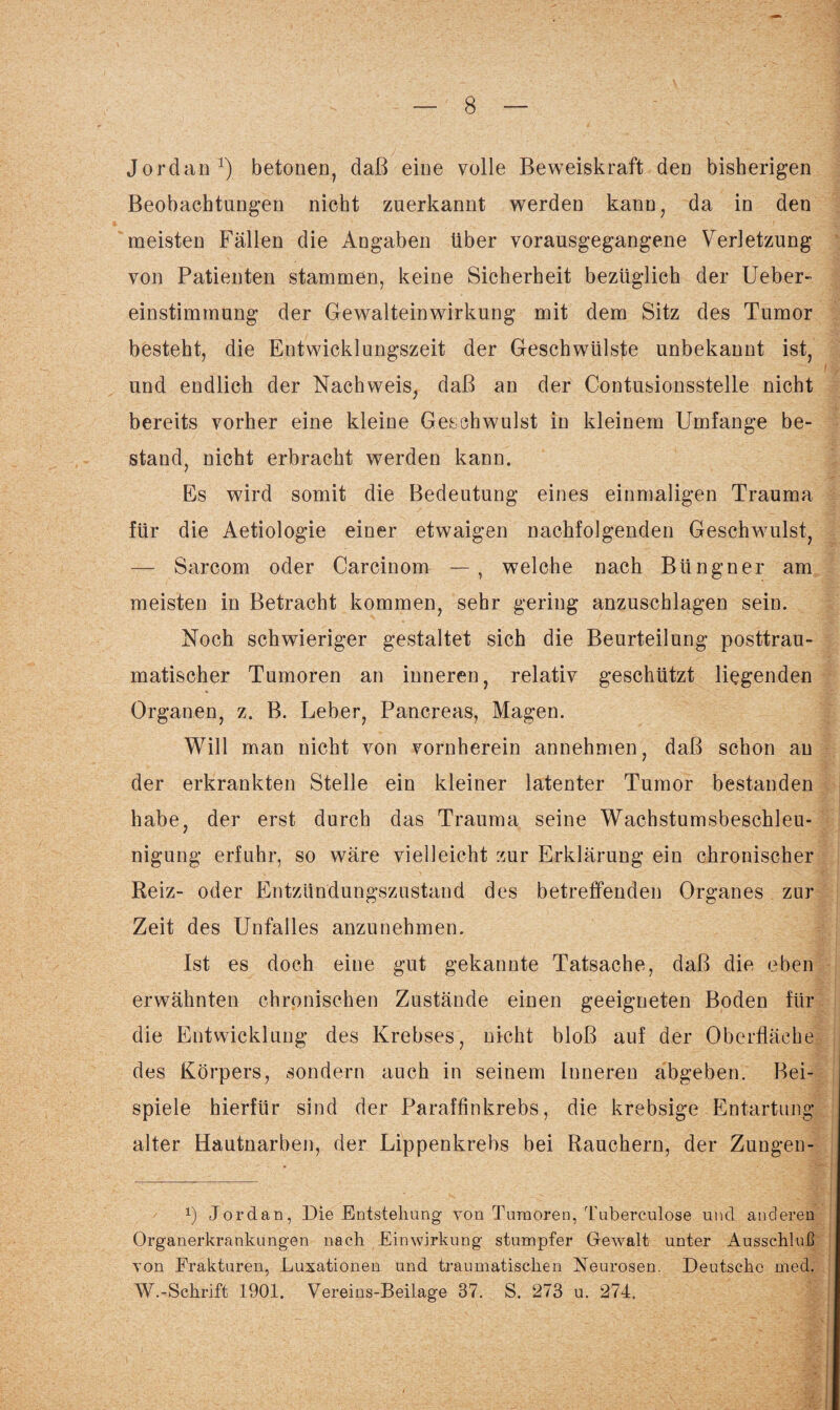 Jordan1) betonen, daß eine volle Beweiskraft den bisherigen Beobachtungen nicht zuerkannt werden kann, da in den meisten Fällen die Angaben über vorausgegangene Verletzung von Patienten stammen, keine Sicherheit bezüglich der Ueber- einstimmung der Gewalteinwirkung mit dem Sitz des Tumor besteht, die Entwicklungszeit der Geschwülste unbekannt ist, und endlich der Nachweis, daß an der Contusionsstelle nicht bereits vorher eine kleine Geschwulst in kleinem Umfange be¬ stand, nicht erbracht werden kann. Es wird somit die Bedeutung eines einmaligen Trauma für die Aetiologie einer etwaigen nachfolgenden Geschwulst, — Sarcom oder Carcinom — , welche nach Btingner am meisten in Betracht kommen, sehr gering anzuschlagen sein. Noch schwieriger gestaltet sich die Beurteilung posttrau¬ matischer Tumoren an inneren, relativ geschützt liegenden Organen, z. B. Leber, Pancreas, Magen. Will man nicht von vornherein annehmen, daß schon au der erkrankten Stelle ein kleiner latenter Tumor bestanden habe, der erst durch das Trauma seine Wachstumsbeschleu¬ nigung erfuhr, so wäre vielleicht zur Erklärung ein chronischer Reiz- oder Entzündungszustand des betreffenden Organes zur Zeit des Unfalles anzunehmen. Ist es doch eine gut gekannte Tatsache, daß die eben erwähnten chronischen Zustände einen geeigneten Boden für die Entwicklung des Krebses, nicht bloß auf der Oberfläche des Körpers, sondern auch in seinem Inneren abgeben. Bei¬ spiele hierfür sind der Paraffinkrebs, die krebsige Entartung alter Hautnarben, der Lippenkrebs bei Rauchern, der Zungen- x) Jordan, Die Entstehung von Tumoren, Tuberculose und anderen Organerkrankungen nach Einwirkung stumpfer Gewalt unter Ausschluß von Frakturen, Luxationen und traumatischen Neurosen. Deutsche med. W.-Schrift 1901. Vereins-Beilage 37. S. 273 u. 274.