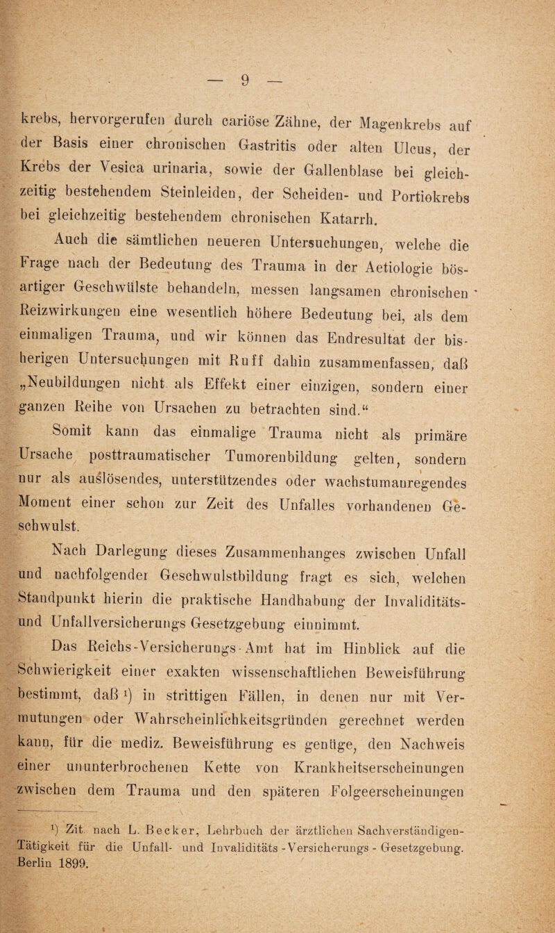 krebs, hervorgerufen durch cariöse Zähne, der Magenkrebs auf der Basis einer chronischen Gastritis oder alten Ulcus, der Krebs der Vesica urinaria, sowie der Gallenblase bei gleich¬ zeitig bestehendem Steinleiden, der Scheiden- und Portiokrebs bei gleichzeitig bestehendem chronischen Katarrh. Auch die sämtlichen neueren Untersuchungen, welche die Frage nach der Bedeutung des Trauma in der Aetiologie bös- artigei Geschwülste behandeln, messen langsamen chronischen * Reizwirkungen eine wesentlich höhere Bedeutung bei, als dem einmaligen Trauma, und wir können das Endresultat der bis¬ herigen Untersuchungen mit Ruff dahin zusammenfassen, daß „Neubildungen nicht als Effekt einer einzigen, sondern einer ganzen Reihe von Ursachen zu betrachten sind.“ Somit kann das einmalige Trauma nicht als primäre Ursache posttraumatischer Tumorenbildung gelten, sondern nur als auslösendes, unterstützendes oder wachstumanregendes Moment einer schon zur Zeit des Unfalles vorhandenen Ge¬ schwulst. Nach Darlegung dieses Zusammenhanges zwischen Unfall und nachfolgender Geschwulstbildung fragt es sich, welchen Standpunkt hierin die praktische Handhabung der Invaliditäts¬ und Unfallversicherung^ Gesetzgebung einnimmt. Das Reichs - Versichern ngs - Amt hat im Hinblick auf die Schwierigkeit einer exakten wissenschaftlichen Beweisführung bestimmt, daß *) in strittigen Fällen, in denen nur mit Ver¬ mutungen oder Wahrscheinlichkeitsgründen gerechnet werden kann, für die mediz. Beweisführung es genüge, den Nachweis einer ununterbrochenen Kette von Krankheitserscheinungen zwischen dem Trauma und den späteren Folgeerscheinungen x) Zit. nach L. Becker, Lehrbuch der ärztlichen Sachverständigen- Tätigkeit für die Unfall- und Invaliditäts - Versicherungs - Gesetzgebung. Berlin 1899.