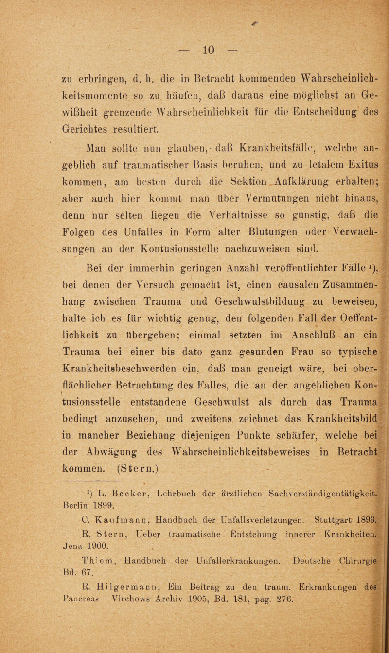 zu erbringen, d. h. die in Betracht kommenden Wahrscheinlich¬ keitsmomente so zu häufen, daß daraus eine möglichst an Ge¬ wißheit grenzende Wahrscheinlichkeit für die Entscheidung des Gerichtes resultiert. Man sollte nun glauben, - daß Krankheitsfälle, welche an¬ geblich auf traumatischer Basis beruhen, und zu letalem Exitus kommen, am besten durch die Sektion Aufklärung erhalten; aber auch hier kommt man über Vermutungen nicht hinaus, denn nur selten liegen die Verhältnisse so günstig, daß die Folgen des Unfalles in Form alter Blutungen oder Verwach¬ sungen an der Kontusionsstelle nachzuweisen sind. Bei der immerhin geringen Anzahl veröffentlichter Fälle 2), bei denen der Versuch gemacht ist, einen causalen Zusammen¬ hang zwischen Trauma und Geschwulstbildung zu beweisen, halte ich es für wichtig genug, den folgenden Fall der Oeffent- lichkeit zu übergeben; einmal setzten im Anschluß an ein Trauma bei einer bis dato ganz gesunden Frau so typische Krankheitsbeschwerden ein, daß man geneigt wäre, bei ober¬ flächlicher Betrachtung des Falles, die an der angeblichen Kon¬ tusionsstelle entstandene Geschwulst als durch das Trauma bedingt anzusehen, und zweitens zeichnet das Krankheitsbild in mancher Beziehung diejenigen Punkte schärfer, welche bei der Abwägung des Wahrscheinlichkeitsbeweises in Betracht kommen. (Stern.) *) L. Becker, Lehrbuch der ärztlichen Sachverständigentätigkeit. Berlin 1899. C. Kaufmann, Handbuch der Unfallsverletzungen. Stuttgart 1893. R. Stern, lieber traumatische Entstehung innerer Krankheiten. Jena 1900. Thiem, Handbuch der Unfallerkrankungen. Deutsche Chirurgie Bd. 67. R. Hilgermann, Ein Beitrag zu den träum. Erkrankungen des Pancreas Virchows Archiv 1905, Bd. 181, pag. 276.
