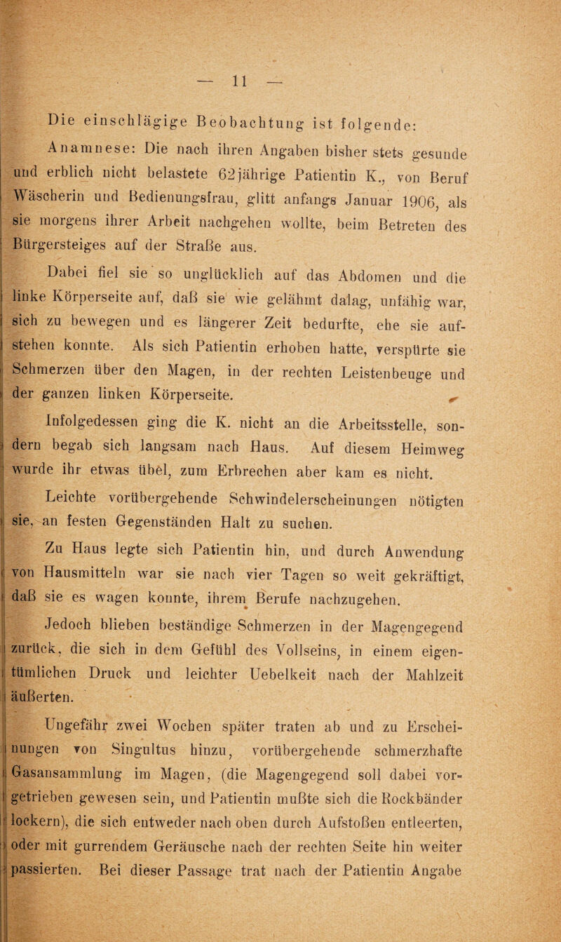 Die einschlägige Beobachtung ist folgende: Anamnese. Die nach ihren Angaben bisher stets gesunde und erblich nicht belastete 62 jährige Patientin Kvon Beruf Wäscherin und Bedienungsfrau, glitt anfangs Januar 1906, als sie morgens ihier Arbeit nachgehen wollte, beim Betreten des Bürgersteiges auf der Straße aus. Dabei fiel sie so unglücklich auf das Abdomen und die linke Körperseite auf, daß sie wie gelähmt dalag, unfähig war, sich zu bewegen und es längerer Zeit bedurfte, ehe sie auf- \ stehen konnte. Als sich Patientin erhoben hatte, verspürte sie | Schmerzen über den Magen, in der rechten Leistenbeuge und der ganzen linken Körperseite. ^ Infolgedessen ging die K. nicht an die Arbeitsstelle, son- dern begab sich langsam nach Haus. Auf diesem Heimweg : wurde ihr etwas übel, zum Erbrechen aber kam es nicht. Leichte vorübergehende Schwindelerscheinungen nötigten sie, an festen Gegenständen Halt zu suchen. Zu Haus legte sich Patientin hin, und durch Anwendung f von Hausmitteln war sie nach vier Tagen so weit gekräftigt, [ daß sie es wagen konnte, ihrem Berufe nachzugehen. Jedoch blieben beständige Schmerzen in der Magengegend zurück, die sich in dem Gefühl des Vollseins, in einem eigen- i tümlichen Druck und leichter Uebelkeit nach der Mahlzeit äußerten. IBHfrV . Ungefähr zwei Wochen später traten ab und zu Erschei¬ nungen von Singultus hinzu, vorübergehende schmerzhafte t Gasansammlung im Magen, (die Magengegend soll dabei vor-» getrieben gewesen sein, und Patientin mußte sich die Rockbänder lockern), die sieb entweder nach oben durch Aufstoßen entleerten, oder mit gurrendem Geräusche nach der rechten Seite hin weiter passierten. Bei dieser Passage trat nach der Patientin Angabe