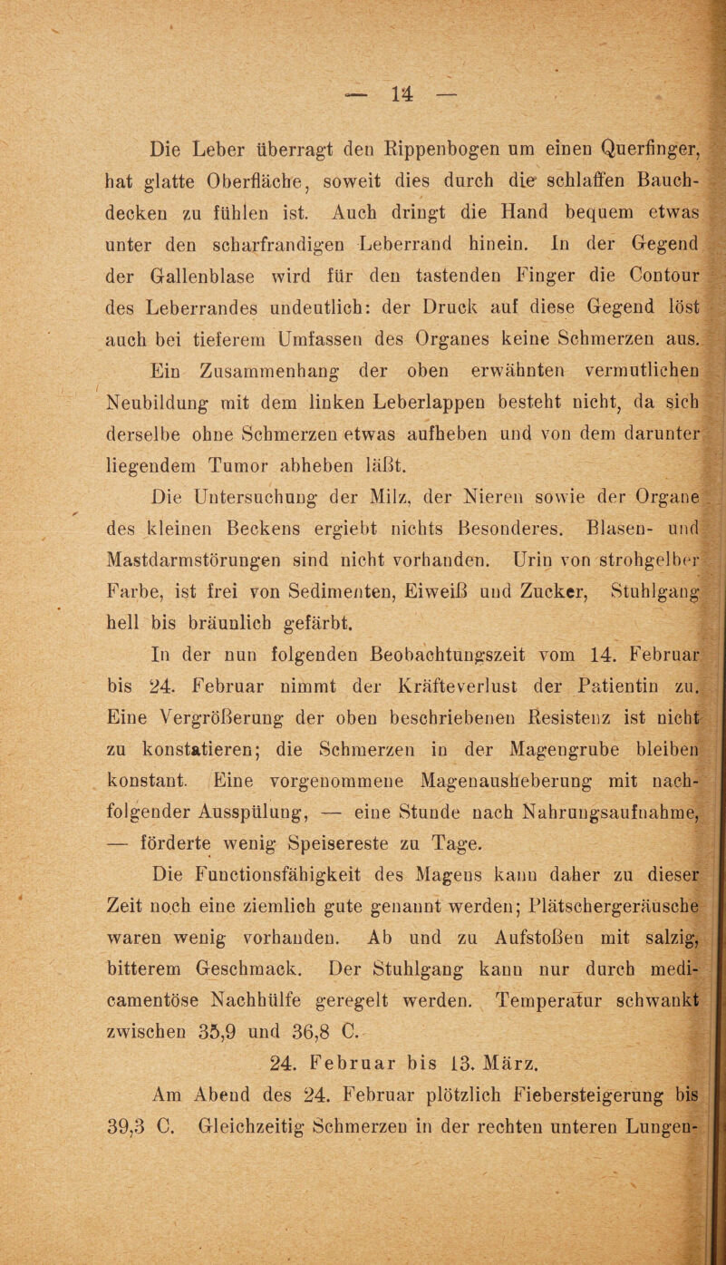 Die Leber überragt den Rippenbogen um einen Querfinger, hat glatte Oberfläche, soweit dies durch die schlaffen Bauch¬ decken zu fühlen ist. Auch dringt die Hand bequem etwas unter den scharfrandigen Leberrand hinein. In der Gregend der Gallenblase wird für den tastenden Finger die Contour des Leberrandes undeutlich: der Druck auf diese Gegend löst auch bei tieferem Umfassen des Organes keine Schmerzen aus. Ein Zusammenhang der oben erwähnten vermutlichen Neubildung mit dem linken Leberlappen besteht nicht, da sich derselbe ohne Schmerzen etwas aufheben und von dem darunter liegendem Tumor abheben läßt. Die Untersuchung der Milz, der Nieren sowie der Organe des kleinen Beckens ergiebt nichts Besonderes. Blasen- und Mastdarmstörungen sind nicht vorhanden. Urin von strohgelber Farbe, ist frei von Sedimenten, Eiweiß und Zucker, Stuhlgang hell bis bräunlich gefärbt. In der nun folgenden Beobachtungszeit vom 14. Februar bis 24. Februar nimmt der Kräfteverlust der Patientin zu. Eine Vergrößerung der oben beschriebenen Resistenz ist nicht zu konstatieren; die Schmerzen in der Magengrube bleiben konstant. Eine vorgenommene Magenausheberung mit nach¬ folgender Ausspülung, — eine Stunde nach Nahrungsaufnahme, — förderte wenig Speisereste zu Tage. Die Functionsfähigkeit des Magens kann daher zu dieser Zeit noch eine ziemlich gute genannt werden; Plätschergeräusche waren wenig vorhanden. Ab und zu Aufstoßen mit salzig, bitterem Geschmack. Der Stuhlgang kann nur durch medi- camentöse Nachhülfe geregelt werden. Temperatur schwankt zwischen 35,9 und 36,8 C. f 24. Februar bis 13. März. Am Abend des 24. Februar plötzlich Fiebersteigerung bis 39,3 C. Gleichzeitig Schmerzen in der rechten unteren Lungen-