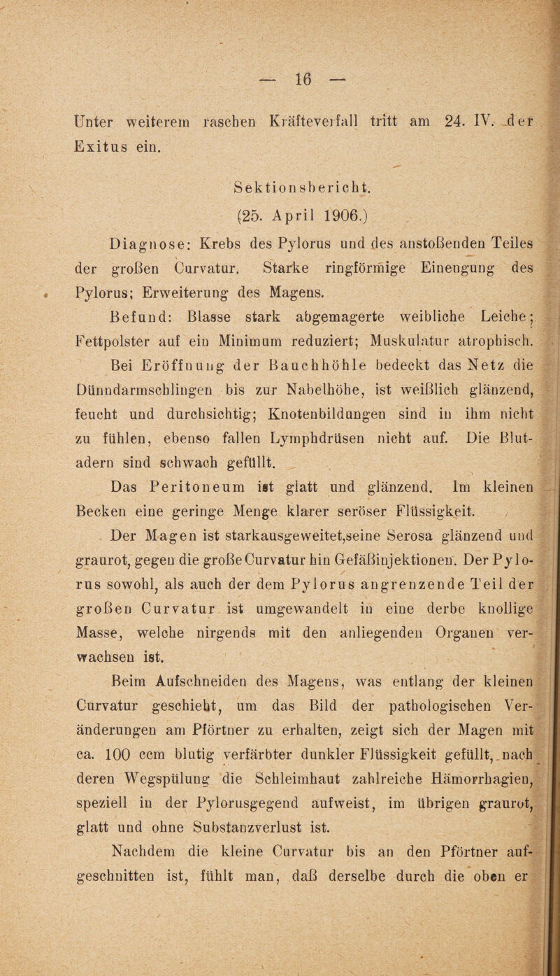 Unter weiterem raschen Kräfteverfall tritt am 24. IV. der Exitus ein. Sektion sbericht. (25. April 1906.) Diagnose: Krebs des Pylorus und des anstoßenden Teiles der großen Curvatar. Starke ringförmige Einengung des Pylorus; Erweiterung des Magens. Befund: Blasse stark abgemagerte weibliche Leiche; Fettpolster auf ein Minimum reduziert; Muskulatur atrophisch. Bei Eröffnung der Bauchhöhle bedeckt das Netz die Dtinndarmschlingen bis zur Nabelhöhe, ist weißlich glänzend, feucht und durchsichtig; Knotenbildungen sind in ihm nicht zu fühlen, ebenso fallen Lymphdrüsen nicht auf. Die Blut¬ adern sind schwach gefüllt. \ Das Peritoneum ist glatt und glänzend. Im kleinen Becken eine geringe Menge klarer seröser Flüssigkeit. Der Magen ist starkausgeweitet,seine Serosa glänzend und graurot, gegen die großeCurvatur hin Gefäßinjektionen. Der Pylo¬ rus sowohl, als auch der dem Pylorus angrenzende Teil der großen Curvatur ist umgewandelt in eine derbe knollige Masse, welche nirgends mit den anliegenden Organen ver¬ wachsen ist. Beim Aufschneiden des Magens, was entlang der kleinen Curvatur geschieht, um das Bild der pathologischen Ver¬ änderungen am Pförtner zu erhalten, zeigt sich der Magen mit ca. 100 ccm blutig verfärbter dunkler Flüssigkeit gefüllt, nach deren Wegspülung die Schleimhaut zahlreiche Hämorrhagien, speziell in der Pylorusgegend auf weist, im übrigen graurot, glatt und ohne Substanzverlust ist. Nachdem die kleine Curvatur bis an den Pförtner auf¬ geschnitten ist, fühlt man, daß derselbe durch die oben er