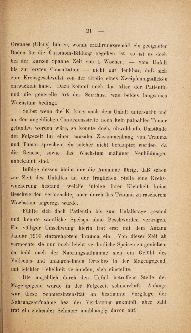 Organes (Ulcus) führen, womit erfahrungsgemäß ein geeigneter Boden für die Carcinom-Bildung gegeben ist, so ist es doch bei der kurzen Spanne Zeit von 5 Wochen, — vom Unfall bis zur ersten Consultation — nicht gut denkbar, daß sich eine Krebsgeschwulst von der Größe eines Zweipfennigstückes entwickelt habe. Dazu kommt noch das Alter der Patientin und die generelle Art des Scirrhus, was beides langsames Wachstum bedingt. Selbst wenn die K. kurz nach dem Unfall untersucht und an der angeblichen Contusionsstelle noch kein palpabler Tumor gefunden worden wäre, so könnte doch, obwohl alle Umstände der Folgezeit für einen eausalen Zusammenhang von Trauma und Tumor sprechen, ein solcher nicht behauptet werden, da die Genese, sowie das Wachstum maligner Neubildungen unbekannt sind. Infolge dessen bleibt nur die Annahme übrig, daß schon zur Zeit des Unfalles an der fraglichen Stelle eine Krebs¬ wucherung bestand, welche infolge ihrer Kleinheit keine Beschwerden verursachte, aber durch das Trauma zu rascherem Wachstum angeregt wurde. Fühlte sich doch Patientin bis zum Unfallstage gesund und konnte sämtliche Speisen ohne Beschwerden vertragen. Ein völliger Umschwung hierin trat erst mit dem Anfang Januar ,1906 stattgehabtem Trauma ein. Von dieser Zeit ab vermochte sie nur noch leicht verdauliche Speisen zu genießen, da bald nach der Nahrungsaufnahme sich ein Gefühl des Vollseins und unangenehmen Druckes in der Magengegend, mit leichter Uebelkeit verbunden, sich einstellte. Die angeblich durch den Unfall betroffene Stelle der Magengegend wurde in der Folgezeit schmerzhaft. Anfangs war diese Schmerzintensität an bestimmte Vorgänge der Nahrungsaufnahme bez. der Verdauung geknüpft, aber bald trat ein ziehender Schmerz unabhängig davon auf.