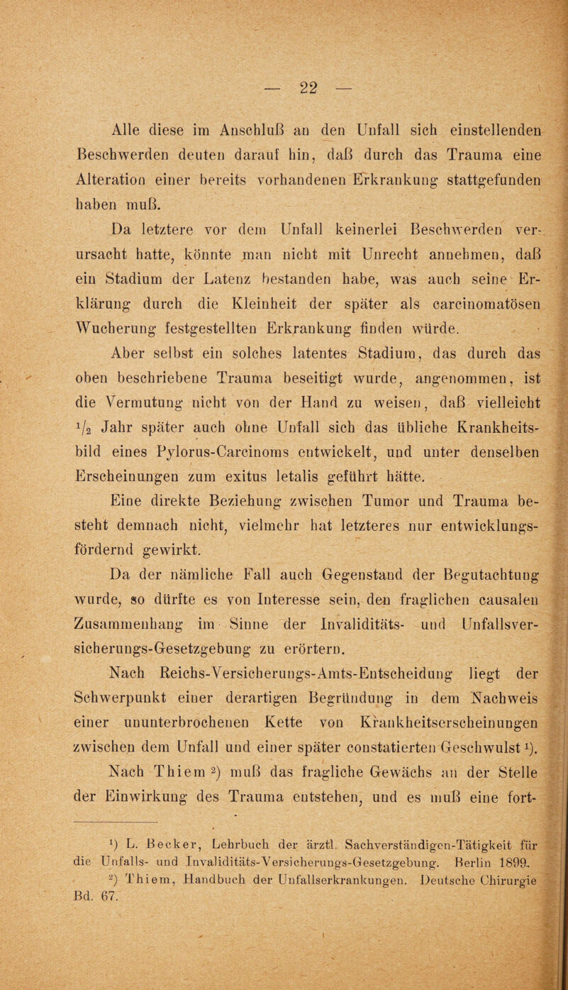Alle diese im Anschluß an den Unfall sich einstellenden Beschwerden deuten darauf hin, daß durch das Trauma eine Alteration einer bereits vorhandenen Erkrankung stattgefunden haben muß. Da letztere vor dem Unfall keinerlei Beschwerden ver¬ ursacht hatte, könnte man nicht mit Unrecht annehmen, daß ein Stadium der Latenz bestanden habe, was auch seine Er¬ klärung durch die Kleinheit der später als carcinomatösen Wucherung festgestellten Erkrankung finden würde. Aber selbst ein solches latentes Stadium, das durch das oben beschriebene Trauma beseitigt wurde, angenommen, ist die Vermutung nicht von der Hand zu weisen, daß vielleicht */2 Jahr später auch ohne Unfall sich das übliche Krankheits¬ bild eines Pylorus-Carcinoms entwickelt, und unter denselben Erscheinungen zum exitus letalis geführt hätte. Eine direkte Beziehung zwischen Tumor und Trauma be¬ steht demnach nicht, vielmehr hat letzteres nur entwicklungs¬ fördernd gewirkt. Da der nämliche Fall auch Gegenstand der Begutachtung wurde, so dürfte es von Interesse sein, den fraglichen causalen Zusammenhang im Sinne der Invaliditäts- und Unfallsver- sicherungs-Gesetzgebung zu erörtern. Nach Reichs-Versicherungs-Amts-Entscheidung liegt der Schwerpunkt einer derartigen Begründung in dem Nachweis einer ununterbrochenen Kette von Kfankheitserscheinungen zwischen dem Unfall und einer später constatierten Geschwulst*). Nach Thiem * 2) muß das fragliche Gewächs an der Stelle der Einwirkung des Trauma entstehen, und es muß eine fort- x) L. Becker, Lehrbuch der ärztl. Sachverständigen-Tätigkeit für die Unfalls- und Invaliditäts-Versicherungs-Gesetzgebung. Berlin 1899. 2) Thiem, Handbuch der Unfallserkrankungen. Deutsche Chirurgie Bd. 67.