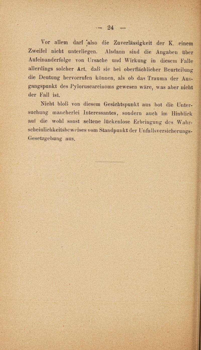Vor allem darf 'also die Zuverlässigkeit der K. einem Zweifel nicht unterliegen. Alsdann sind die Angaben über Aufeinanderfolge von Ursache und Wirkung in diesem Falle allerdings solcher Art, daß sie bei oberflächlicher Beurteilung die Deutung hervorrufen können, als ob das Trauma der Aus¬ gangspunkt des Pyloruscarcinoms gewesen wäre, was aber nicht der Fall ist. Nicht bloß von diesem Gesichtspunkt aus bot die Unter¬ suchung mancherlei Interessantes, sondern auch im Hinblick auf die wohl sonst seltene lückenlose Erbringung des Wahr¬ scheinlichkeitsbeweises vom Standpunkt der Unfallsversicherungs- Gesetzgebung aus. \ . • * /• - v• •• •. ■ c. \ .• ‘ 4 ' - '