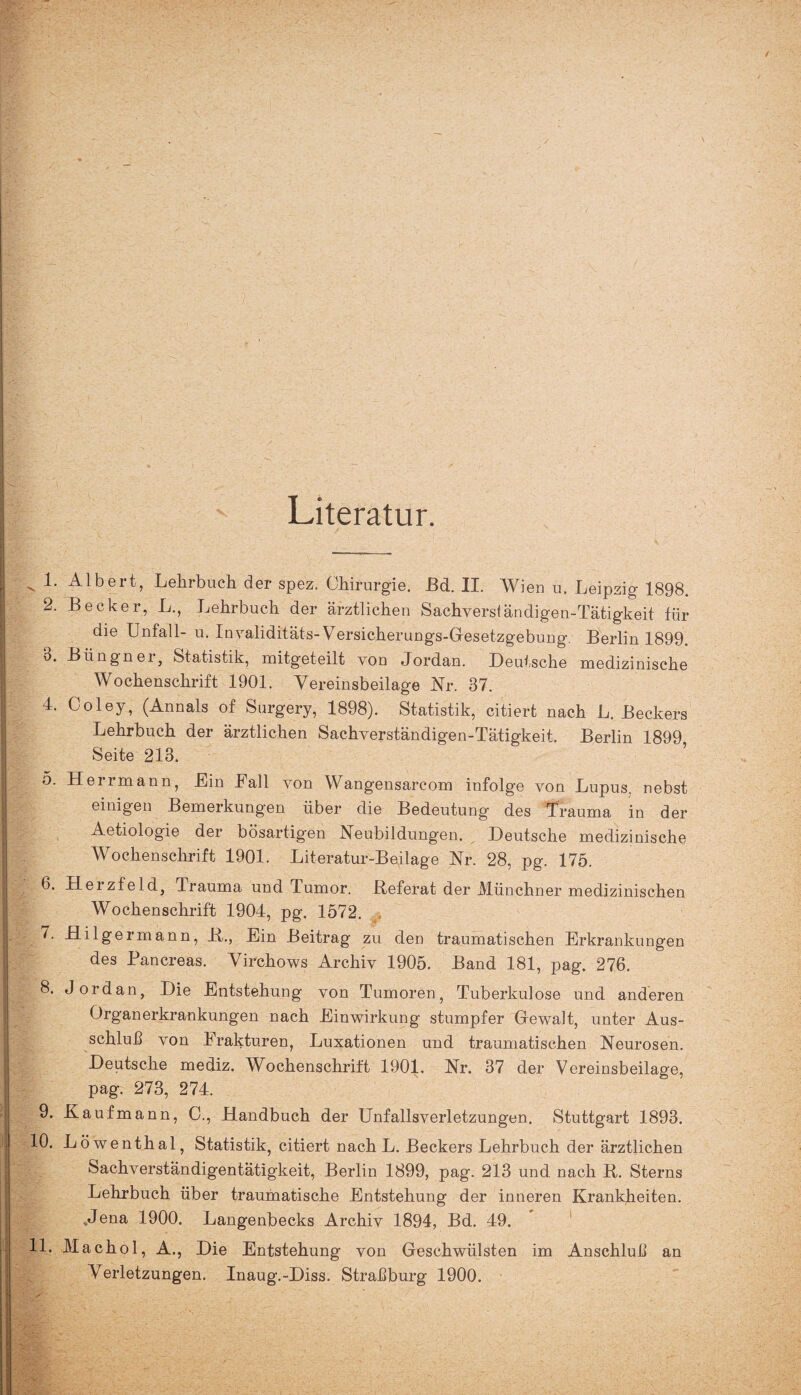 Literatur. .> Ulbert, Lehrbuch, der spez. Chirurgie. Ed. II. Wien u. Leipzig 1898. 2. Becker, L., Lehrbuch der ärztlichen Sachverstäncligen-Tätigkeit für die Unfall- u. Invaliditäts- Versicherungs-Gesetzgebung. Berlin 1899. 3. Biingner, Statistik, mitgeteilt von Jordan. Deutsche medizinische Wochenschrift 1901. Vereinsbeilage Nr. 37. 4. Coley, (Annals of Surgery, 1898). Statistik, citiert nach L. Beckers Lehrbuch der ärztlichen Sachverständigen-Tätigkeit. Berlin 1899 Seite 213. 5. Herrmann, Ein Fall von Wangensarcom infolge von Lupus, nebst einigen Bemerkungen über die Bedeutung des Trauma in der Aetiologie der bösartigen Heubildungen. Deutsche medizinische Wochenschrift 1901. Literatur-Beilage Nr. 28, pg. 175. 6. Herzfeld, Irauma und Tumor. Referat der Münchner medizinischen Wochenschrift 1904, pg. 1572. 7. Hilgermann, R., Ein Beitrag zu den traumatischen Erkrankungen des Pancreas. Virchows Archiv 1905. Band 181, pag. 276. 8. Jordan, Die Entstehung von Tumoren, Tuberkulose und anderen Organerkrankungen nach Einwirkung stumpfer Gewalt, unter Aus¬ schluß von Frakturen, Luxationen und traumatischen Neurosen. Deutsche mediz. Wochenschrift 1901. Nr. 37 der Vereinsbeilage, pag. 273, 274. 9. Kaufmann, O., Handbuch der Unfallsverletzungen. Stuttgart 1893. 10. Löwenthal, Statistik, citiert nach L. Beckers Lehrbuch der ärztlichen Sachverständigentätigkeit, Berlin 1899, pag. 213 und nach R. Sterns Lehrbuch über traumatische Entstehung der inneren Krankheiten. .Jena 1900. Langenbecks Archiv 1894, Bd. 49. 11. Machol, A., Die Entstehung von Geschwülsten im Anschluß an Verletzungen. Inaug.-Diss. Straßburg 1900.