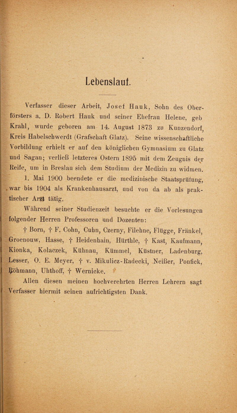 Lebenslauf. Verfasser dieser Arbeit, Josef Hank, Sohn des Ober¬ försters a. D. Robert Hauk und seiner Ehefrau Helene, geb Krahl, wurde geboren arn 14. August 1873 zu Kunzendorf, Kreis Habelschwerdt (Grafschaft Glatz). Seine wissenschaftliche Vorbildung erhielt er auf den königlichen Gymnasium zu Glatz und Sagan; verließ letzteres Ostern 1895 mit dem Zeugnis der Reife, um in Breslau sich dem Studium der Medizin zu widmen. 1. Mai 1900 beendete er die medizinische Staatsprüfung, .war bis 1904 als Krankenhausarzt, und von da ab als prak¬ tischer Arzt tätig. Während seiner Studienzeit besuchte er die Vorlesungen folgender Herren Professoren und Dozenten: f ßc>rrb f f • Gohn, Cuhn, Czerny, Filehne, Flügge, Fränkel, Groenouw, Hasse, f Heidenhain, Hürthle, f Käst, Kaufmann, Kionka, Kolaczek, Kühnau, Kümmel, Küstner, Ladenburg, Lesser, 0. E. Meyer, f v. Mikulicz-Radecki, Neißer, Ponfick, ^öhmann, Uhthoff, f Wernicke. Allen diesen meinen hochverehrten Herren Lehrern sagt Verfasser hiermit seinen aufrichtigsten Dank.
