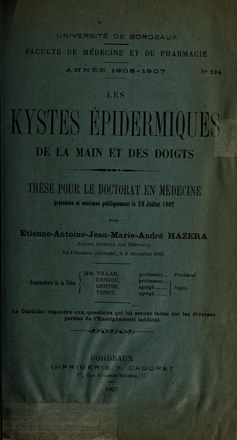 I UNIVERSITÉ DE BORDEAUX FACULTÉ DE MÉDECINE ET DE PHARMACIE A.3Sr3SrÉE! 19 os-19 OT N« 124 I»!,'' --if. 'M,- LES DE LA MAIN ET DES DOIGTS THÈSE POUR LE DOCTORAT EN MÉDECINE préseatée et souteafle pobliqaemeat le 29 Juillet 1907 PAR Etiénne-Antoine-Jean-Marie-André HAZERA Ancien eîxterne des Hôpitaux □ - Né à Hostens (Gironde),, le 8 décembre 1882. de k Ttièse MM. VILLAR, DENUGÉ, GENTES, VENOT, professeur... hdsidenl, professeur... agrégé. } Ju^es. agrégé.. ^ Le Candidat répondra aux questions qui lui seront faites sur les diverses parties de l’Enseignement médical. liORDEAUX IMPRIMERIE Y. CA DO R ET Huiî Poquëun-Moi.ièhe, n 1907 . r.\ I