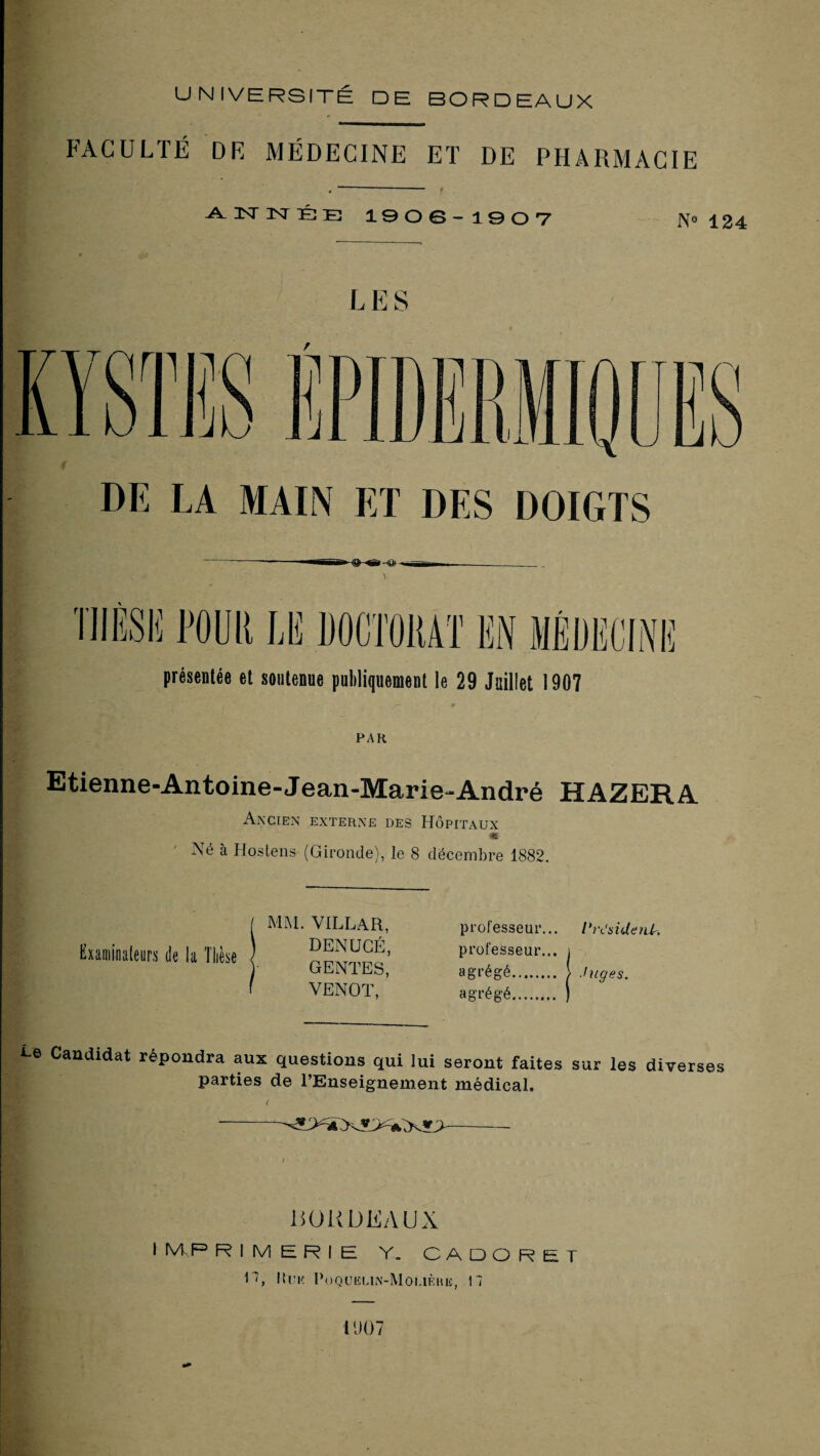 UNIVERSITÉ DE BORDEAUX FACULTÉ DR MÉDECINE ET DE PHARMACIE 1906-190T N« 124 DE LA MAIN ET DES DOIGTS présentée et soutenue puliliquement le 29 Juillet 1907 PAR Etienne-Antoine-Jean-Marie-André HAZERA Ancien externe des Hôpitaux % Né à Hoslens (Gironde), le 8 décembre 1882. Examinateurs de la Thèse MAL VILLAR, DENUGÉ, GENTES, VENOT, professeur... l'rt’sideiür. professeur... i agrégé. i Juges. agrégé. ) i-e Candidat répondra aux questions qui lui seront faites sur les diverses parties de l’Enseignement médical. noUDEAUX I IVf P RIMERIE Y. CADORET n, lii’K PoQUELlN-MOLlÈRli, 17 11107